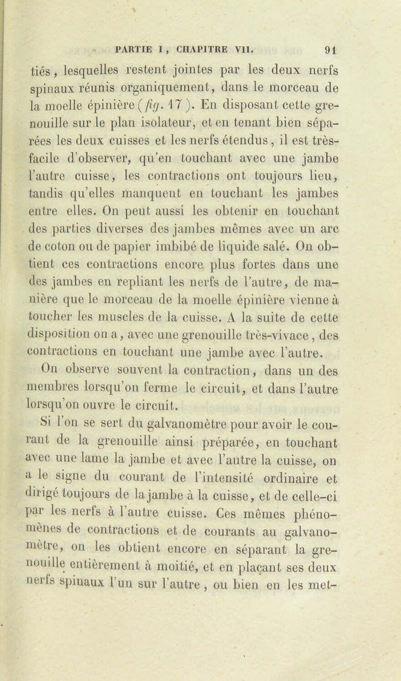 tiés, lesquelles restent jointes par les deux nerfs spinaux réunis organiquement, dans le morceau de la moelle épinière ( füj. 17 ). En disposant cette gre- nouille sur le plan isolateur, et en tenant bien sépa- rées les deux cuisses et les nerfs étendus, il est très- facile d’observer, qu’en touchant avec une jambe l’autre cuisse, les contractions ont toujours lieu, tandis qu’elles manquent en touchant les jambes entre elles. On peut aussi les obtenir en touchant des parties diverses des jambes mêmes avec un arc de coton ou de papier imbibé de liquide salé. O11 ob- tient ces contractions encore plus fortes dans une des jambes en repliant les nerfs de l’autre, de ma- nière que le morceau de la moelle épinière vienne à toucher les muscles de la cuisse. A la suite de cette disposition on a, avec une grenouille très-vivace , des contractions en touchant une jambe avec l’autre. On observe souvent la contraction, dans un des membres lorsqu’on ferme le circuit, et dans l’autre lorsqu’on ouvre le circuit. Si 1 on se sert du galvanomètre pour avoir le cou- rant de la grenouille ainsi préparée, en touchant avec une lame la jambe et avec l’autre la cuisse, on a le signe du courant de l’intensité ordinaire et dirigé toujours de la jambe à la cuisse, et de celle-ci par les nerfs à 1 autre cuisse. Ces mêmes phéno- mènes de contractions et de courants au galvano- mètre, on les obtient encore en séparant la gre- nouille entièrement à moitié, et en plaçant ses deux nerls spinaux 1 un sur l’autre , ou bien en les met-