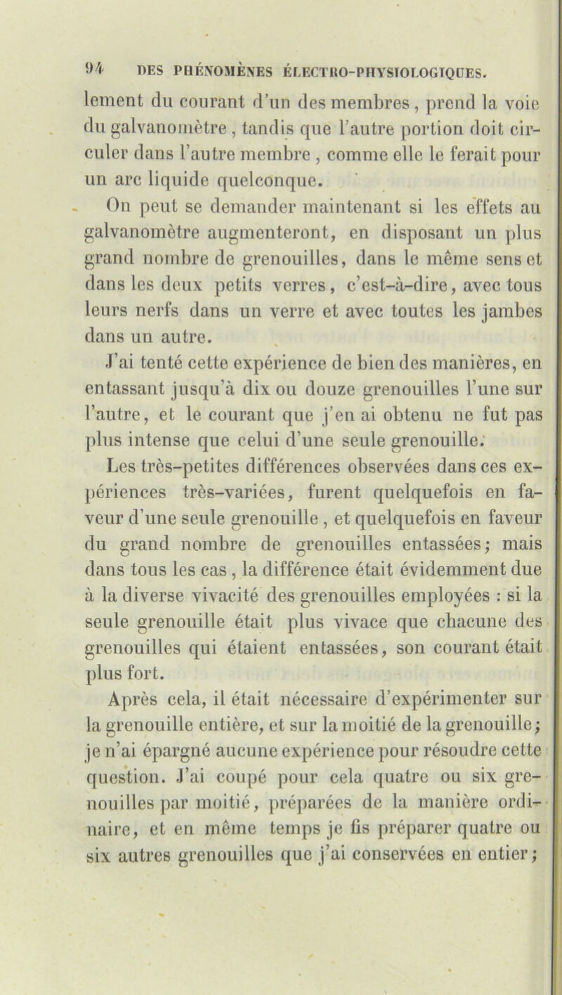 lement du courant d’un des membres, prend la voie du galvanomètre , tandis que l’autre portion doit cir- culer dans l’autre membre , comme elle le ferait pour un arc liquide quelconque. On peut se demander maintenant si les effets au galvanomètre augmenteront, en disposant un plus grand nombre de grenouilles, dans le même sens et dans les deux petits verres, c’est-à-dire, avec tous leurs nerfs dans un verre et avec toutes les jambes dans un autre. J’ai tenté cette expérience de bien des manières, en entassant jusqu’à dix ou douze grenouilles l’une sur l’autre, et le courant que j’en ai obtenu ne fut pas plus intense que celui d’une seule grenouille. Les très-petites différences observées dans ces ex- périences très-variées, furent quelquefois en fa- veur d’une seule grenouille , et quelquefois en faveur du grand nombre de grenouilles entassées; mais dans tous les cas , la différence était évidemment due à la diverse vivacité des grenouilles employées : si la seule grenouille était plus vivace que chacune des grenouilles qui étaient entassées, son courant était plus fort. Après cela, il était nécessaire d’expérimenter sur la grenouille entière, et sur la moitié de la grenouille ; je n’ai épargné aucune expérience pour résoudre cette question. J’ai coupé pour cela quatre ou six gre- nouilles par moitié, préparées de la manière ordi- naire, et en même temps je fis préparer quatre ou six autres grenouilles que j’ai conservées en entier;