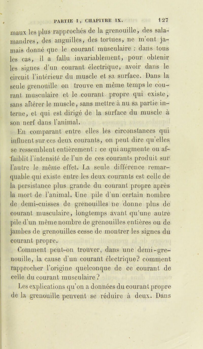 maux les plus rapprochés de la grenouille, des sala- mandres, des anguilles, des tortues, 11e m’ont ja- mais donné que le courant musculaire : dans tous les cas, il a fallu invariablement, pour obtenir les signes d’un courant électrique, avoir dans le circuit l’intérieur du muscle et sa surface. Dans la seule grenouille on trouve en même temps le cou- rant musculaire et le courant propre qui existe, sans altérer le muscle, sans mettre à nu sa partie in- terne, et qui est dirigé de la surface du muscle à son nerf dans l’animal. En comparant entre elles les circonstances qui influent sur ces deux courants, on peut dire qu’elles se ressemblent entièrement : ce qui augmente ou af- faiblit l’intensité de l’un de ces courants produit sur l’autre le même effet. La seule différence remar- quable qui existe entre les deux courants est celle de la persistance plus grande du courant propre après la mort de l’animal. Une pile d’un certain nombre de demi-cuisses de grenouilles 11e donne plus de courant musculaire, longtemps avant qu’une autre pile d’un même nombre de grenouilles entières ou de jambes de grenouilles cesse de montrer les signes du courant propre. Comment peut-on trouver, dans une demi-gre- nouille, la cause d’un courant électrique? comment rapprocher l’origine quelconque de ce courant de celle du courant musculaire ? Les explications qu’on a données du courant propre de la grenouille peuvent se réduire à deux. Dans