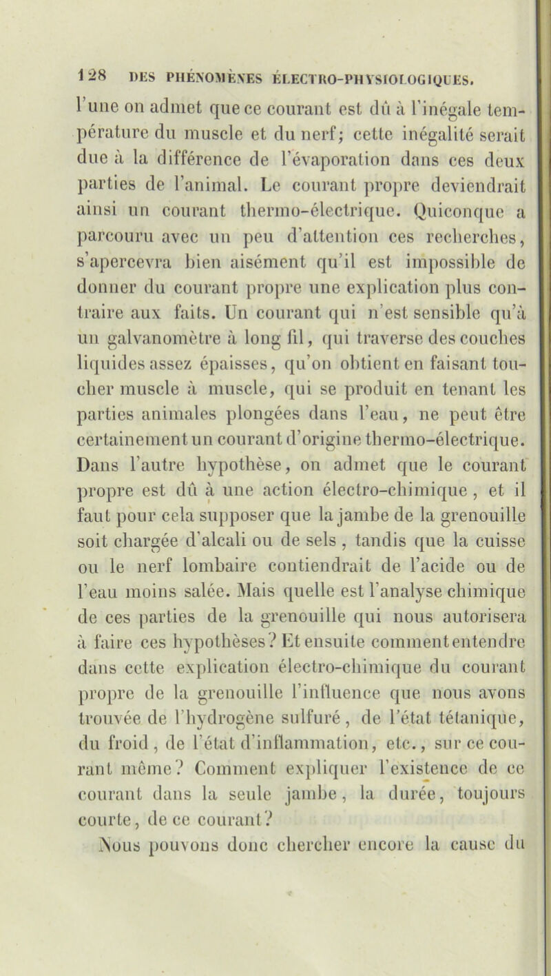 1 une on admet que ce courant est dû à l’inégale tem- pérature du muscle et du nerf; cette inégalité serait due à la différence de l’évaporation dans ces deux parties de l’animal. Le courant propre deviendrait ainsi un courant thermo-électrique. Quiconque a parcouru avec un peu d’attention ces recherches, s’apercevra bien aisément qu’il est impossible de donner du courant propre une explication plus con- traire aux faits. Un courant qui n’est sensible qu’à un galvanomètre à long lil, qui traverse des couches liquides assez épaisses, qu’on obtient en faisant tou- cher muscle à muscle, qui se produit en tenant les parties animales plongées dans l’eau, ne peut être certainement un courant d’origine thermo-électrique. Dans l’autre hypothèse, on admet que le courant propre est dû à une action électro-chimique , et il faut pour cela supposer que la jambe de la grenouille soit chargée d’alcali ou de sels , tandis que la cuisse ou le nerf lombaire contiendrait de l’acide ou de l’eau moins salée. Mais quelle est l’analyse chimique de ces parties de la grenouille qui nous autorisera à faire ces hypothèses ? Et ensuite comment entendre dans cette explication électro-chimique du courant propre de la grenouille l’influence que nous avons trouvée de l’hydrogène sulfuré, de l’état tétanique, du froid, de l’état d’inflammation, etc., sur ce cou- rant même? Comment expliquer l’existence de ce courant dans la seule jambe, la durée, toujours courte, de ce courant? ÎSoiis pouvons donc chercher encore la cause du