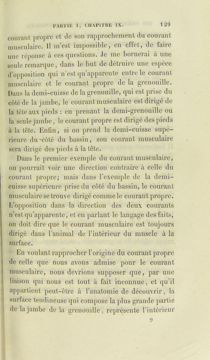 courant propre et de son rapprochement du courant musculaire. Il m’est impossible, en effet, de faire une réponse a ces (questions. Je me bornerai a une seule remarque, dans le but de détruire une espèce d’opposition qui n’est qu’apparente entre le courant musculaire et le courant propre de la grenouille. Dans la demi-cuisse de la grenouille, qui est prise du côté de la jambe, le courant musculaire est dirigé de la tête aux pieds : en prenant la demi-grenouille ou la seule jambe, le courant propre est dirigé des pieds à la tête. Enfin, si on prend la demi-cuisse supé- rieure du 'côté du bassin, son courant musculaire sera dirigé des pieds à la tête. Dans le premier exemple du courant musculaire, on pourrait voir une direction contraire à celle du ■ courant propre ; mais dans l’exemple de la demi- cuisse supérieure prise du côté du bassin, le courant musculaire se trouve dirigé comme le courant propre. L’opposition dans la direction des deux courants n’est qu’apparente, et en parlant le langage des faits, on doit dire que le courant musculaire est toujours dirigé dans l’animal de l’intérieur du muscle à la ! surface. En voulant rapprocher l’origine du courant propre de celle que nous avons admise pour le courant musculaire, nous devrions supposer que, par une liaison qui nous est tout à fait inconnue, et qu’il appartient peut-être à l’anatomie de découvrir, la surlace tendineuse qui compose la plus grande partie de la jambe de la grenouille, représente l’intérieur ü