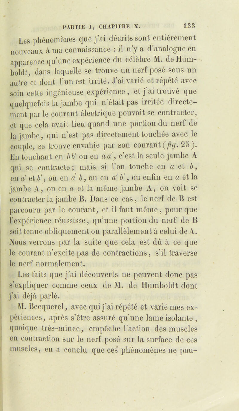 Lgs phénomènes que j en décrits sont entieicment nouveaux à ma connaissance : il n’y a d’analogue en apparence qu’une expérience du célèbre M. de Hum- boldt, dans laquelle se trouve un nerf posé sous un autre et dont l’un est irrité. J’ai varié et répété avec soin cette ingénieuse expérience , et j’ai trouvé que quelquefois la jambe qui n était pas irritée directe- ment par le courant électrique pouvait se contracter, et que cela avait lieu quand une portion du nerf de la jambe, qui n’est pas directement touchée avec le couple, se trouve envahie par son courant (fig. 25). En touchant en b b' ou en a a, c’est la seule jambe A qui se contracte ; mais si l’on touche en a et b, en a et b', ou en a b, ou en a b', ou enfin en a et la jambe A, ou en a et la même jambe A, on voit se contracter la jambe B. Dans ce cas, le nerf de B est parcouru par le courant, et il faut même, pour que l’expérience réussisse, qu’une portion du nerf de B soit tenue obliquement ou parallèlement à celui de A. Nous verrons par la suite que cela est dû à ce que le courant n’excite pas de contractions, s’il traverse le nerf normalement. Les faits que j’ai découverts ne peuvent donc pas s’expliquer comme ceux de M. de Humboldt dont j’ai déjà parlé. M. Becquerel, avec qui j’ai répété et varié mes ex- périences, après s’être assuré qu’une lame isolante , ([unique très-mince, empêche l’action des muscles en contraction sur le nerf.posé sur la surface de ces muscles, en a conclu que ces phénomènes ne pou-