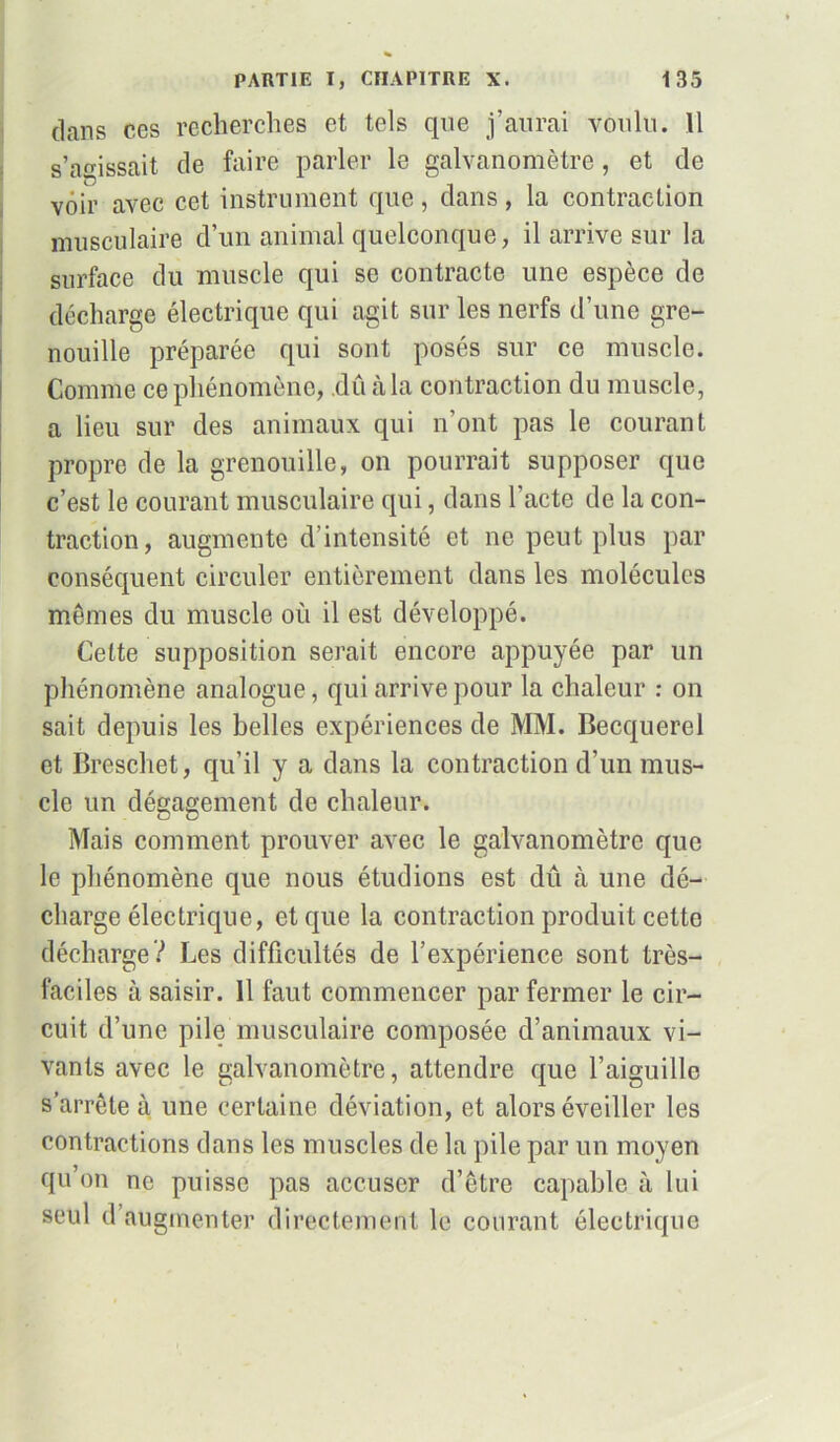 dans ces recherches et tels que j’aurai voulu. Il s’agissait de faire parler le galvanomètre, et de voir avec cet instrument que , dans , la contraction musculaire d’un animal quelconque, il arrive sur la surface du muscle qui se contracte une espèce de décharge électrique qui agit sur les nerfs d’une gre- nouille préparée qui sont posés sur ce muscle. Comme ce phénomène, dû à la contraction du muscle, a lieu sur des animaux qui n’ont pas le courant propre de la grenouille, on pourrait supposer que c’est le courant musculaire qui, dans l'acte de la con- traction, augmente d intensité et ne peut plus par conséquent circuler entièrement dans les molécules mêmes du muscle où il est développé. Cette supposition serait encore appuyée par un phénomène analogue, qui arrive pour la chaleur : on sait depuis les belles expériences de MM. Becquerel et Breschet, qu’il y a dans la contraction d’un mus- cle un dégagement de chaleur. Mais comment prouver avec le galvanomètre que le phénomène que nous étudions est dû à une dé- charge électrique, et que la contraction produit cette décharge? Les difficultés de l’expérience sont très- faciles à saisir. 11 faut commencer par fermer le cir- cuit d’une pile musculaire composée d’animaux vi- vants avec le galvanomètre, attendre que l’aiguille s’arrête à une certaine déviation, et alors éveiller les contractions dans les muscles de la pile par un moyen qu’on ne puisse pas accuser d’être capable à lui seul d augmenter directement le courant électrique