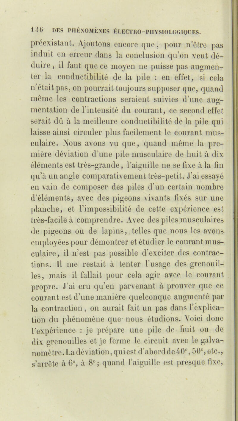 préexistant. Ajoutons encore que, pour n être pas induit en erreur clans la conclusion qu’on veut dé- duire , il faut que ce moyen ne puisse pas augmen- ter la conductibilité de la pile : en effet, si cela n’était pas, on pourrait toujours supposer que, quand meme les contractions seraient suivies d’une aug- mentation de l’intensité du courant, ce second effet serait dû à la meilleure conductibilité de la pile qui laisse ainsi circuler plus facilement le courant mus- culaire. Nous avons vu que, quand même la pre- mière déviation d’une pile musculaire de huit à dix éléments est très-grande, l’aiguille ne se fixe à la fin qu’à un angle comparativement très-petit. J’ai essayé en vain de composer des piles d’un certain nombre d’éléments, avec des pigeons vivants fixés sur une planche, et l’impossibilité de cette expérience est très-facile à comprendre. Avec des piles musculaires de pigeons ou de lapins, telles que nous les avons employées pour démontrer et étudier le courant mus- culaire, il n’est pas possible d’exciter des contrac- tions. 11 me restait à tenter l’usage des grenouil- les, mais il fallait pour cela agir avec le courant propre. J’ai cru qu’en parvenant à prouver que ce courant est d’une manière quelconque augmenté par la contraction, on aurait fait un pas dans l’explica- tion du phénomène que-nous étudions. Voici donc l’expérience : je prépare une pile de huit ou de dix grenouilles et je ferme le circuit avec le galva- nomètre. La déviation, qui est d’abordde40°, 50°, etc., s’arrête à G0, à 8°; quand l’aiguille est presque fixe,