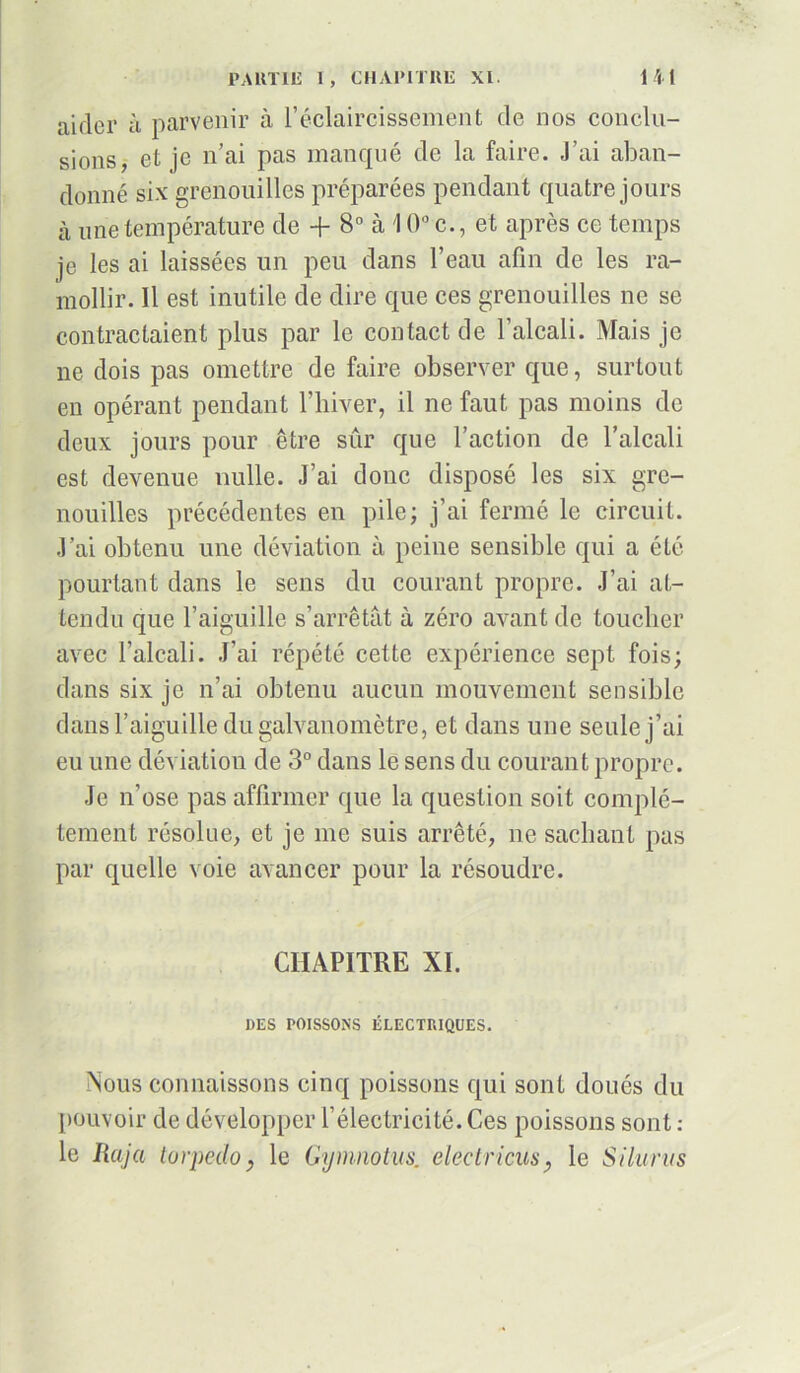 aider à parvenir à l’éclaircissement de nos conclu- sions, et je n’ai pas manqué de la faire. J’ai aban- donné six grenouilles préparées pendant quatre jours à une température de + 8° à \ 0° c., et après ce temps je les ai laissées un peu dans l’eau afin de les ra- mollir. Il est inutile de dire que ces grenouilles ne se contractaient plus par le contact de l’alcali. Mais je ne dois pas omettre de faire observer que, surtout en opérant pendant l’hiver, il ne faut pas moins de deux jours pour être sûr que l’action de l’alcali est devenue nulle. J’ai donc disposé les six gre- nouilles précédentes en pile; j’ai fermé le circuit. J’ai obtenu une déviation à peine sensible qui a été pourtant dans le sens du courant propre. J’ai at- tendu que l’aiguille s’arrêtât à zéro avant de toucher avec l’alcali. J’ai répété cette expérience sept fois; dans six je n’ai obtenu aucun mouvement sensible dans l’aiguille du galvanomètre, et dans une seule j’ai eu une déviation de 3° dans le sens du courant propre. Je n’ose pas affirmer que la question soit complè- tement résolue, et je me suis arrêté, ne sachant pas par quelle voie avancer pour la résoudre. CHAPITRE XI. DES POISSONS ÉLECTRIQUES. Nous connaissons cinq poissons qui sont doués du pouvoir de développer l’électricité. Ces poissons sont : le Raja torpédo, le Gymnotus. electricus, le Silurvs