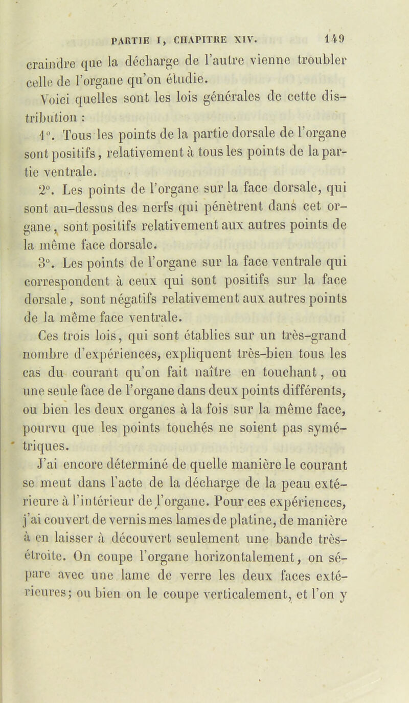 I PARTIE I, CHAPITRE XIV. 149 craindre que la décharge de l’autre vienne troubler celle de l’organe qu’on étudie. Voici quelles sont les lois générales de cette dis- tribution : Tous les points de la partie dorsale de l’organe sont positifs, relativement à tous les points de la par- tie ventrale. 2°. Les points de l’organe sur la face dorsale, qui sont au-dessus des nerfs qui pénètrent dans cet or- gane , sont positifs relativement aux autres points de la même face dorsale. 3°. Les points de l’organe sur la face ventrale qui correspondent à ceux qui sont positifs sur la face dorsale, sont négatifs relativement aux autres points de la même face ventrale. Ces trois lois, qui sont établies sur un très-grand nombre d’expériences, expliquent très-bien tous les cas du courant qu’on fait naître en touchant, ou une seule face de l’organe dans deux points différents, ou bien les deux organes à la fois sur la même face, pourvu que les points touchés ne soient pas symé- ' triques. J’ai encore déterminé de quelle manière le courant se meut dans l’acte de la décharge de la peau exté- rieure à l’intérieur de l’organe. Pour ces expériences, j’ai couvert de vernis mes lames de platine, de manière à en laisser à découvert seulement une bande très- étroite. On coupe l’organe horizontalement, on sé- pare avec une lame de verre les deux faces exté- rieures; ou bien on le coupe verticalement, et l’on y