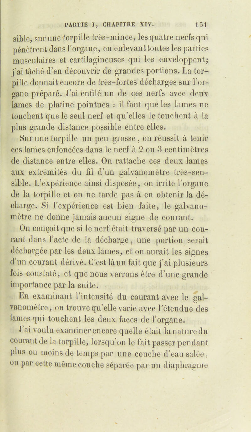 sible, sur une torpille très-mince, les quatre nerfs qui pénètrent clans l’organe , en enlevant toutes les parties musculaires et cartilagineuses qui les enveloppent; j’ai tâché d’en découvrir de grandes portions. La tor- pille donnait encore de très-fortes décharges sur l’or- gane préparé. J’ai enfilé un de ces nerfs avec deux lames de platine pointues : il faut que les lames ne touchent que le seul nerf et qu’elles le touchent à la plus grande distance possible entre elles. Sur une torpille un peu grosse , on réussit à tenir ces lames enfoncées dans le nerf à 2 ou 3 centimètres de distance entre elles. On rattache ces deux lames aux extrémités du fil d’un galvanomètre très-sen- O sible. L’expérience ainsi disposée, on irrite l’organe de la torpille et on ne tarde pas à en obtenir la dé- charge. Si l’expérience est bien faite, le galvano- mètre ne donne jamais aucun signe de courant. On conçoit que si le nerf était traversé par un cou- rant dans l’acte de la décharge, une portion serait déchargée par les deux lames, et on aurait les signes d’un courant dérivé. C’est là un fait que j’ai plusieurs fois constaté, et que nous verrons être d’une grande importance par la suite. En examinant l’intensité du courant avec le gal- vanomètre, on trouve qu elle varie avec l’étendue des lames qui touchent les deux faces de l’organe. J ai voulu examiner encore quelle était la nature du courant de la torpille, lorsqu’on le fait passer pendant plus ou moins de temps par une couche d’eau salée, ou par cette même couche séparée par un diaphragme