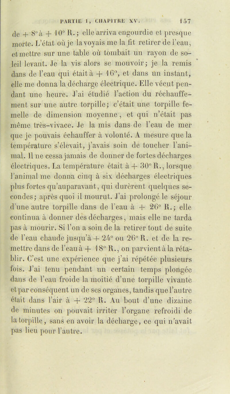 \ PARTIE 1, CHAPITRE XV. 157 de + 8à + 10° R. ; elle arriva engourdie et presque morte. L’état où je la voyais me la fit retirer de l’eau, et mettre sur une table où tombait un rayon de so- leil levant. Je la vis alors se mouvoir; je la remis dans de l’eau qui était à + 1G°, et dans un instant, elle me donna la décharge électrique. Elle vécut pen- dant une heure. J’ai étudié l’action du réchauffe- ment sur une autre torpille; c’était une torpille fe- melle de dimension moyenne, et qui n’était pas même très-vivace. Je la mis dans de l’eau de mer que je pouvais échauffer à volonté. A mesure que la température s’élevait, j’avais soin de toucher l’ani- mal. 11 ne cessa jamais de donner de fortes décharges électriques. La température était à + 30° R., lorsque l’animal me donna cinq à six décharges électriques plus fortes qu’auparavant, qui durèrent quelques se- condes; après quoi il mourut. J’ai prolongé le séjour d’une autre torpille dans de l’eau à + 2G° R.; elle continua à donner des décharges, mais elle ne tarda pas à mourir. Si l’on a soin de la retirer tout de suite de l’eau chaude jusqu’à + 24° ou 2G° R. et de la re- mettre dans de l’eau à + 18° R., on parvient à la réta- blir. C’est une expérience que j’ai répétée plusieurs fois. J’ai tenu pendant un certain temps plongée dans de l’eau froide la moitié d’une torpille vivante et par conséquent un de ses organes, tandis que l’autre était dans l’air à -j- 22° R. Au bout d’une dizaine de minutes on pouvait irriter l’organe refroidi de la torpille, sans en avoir la décharge, ce qui n’avait pas lieu pour l’autre.