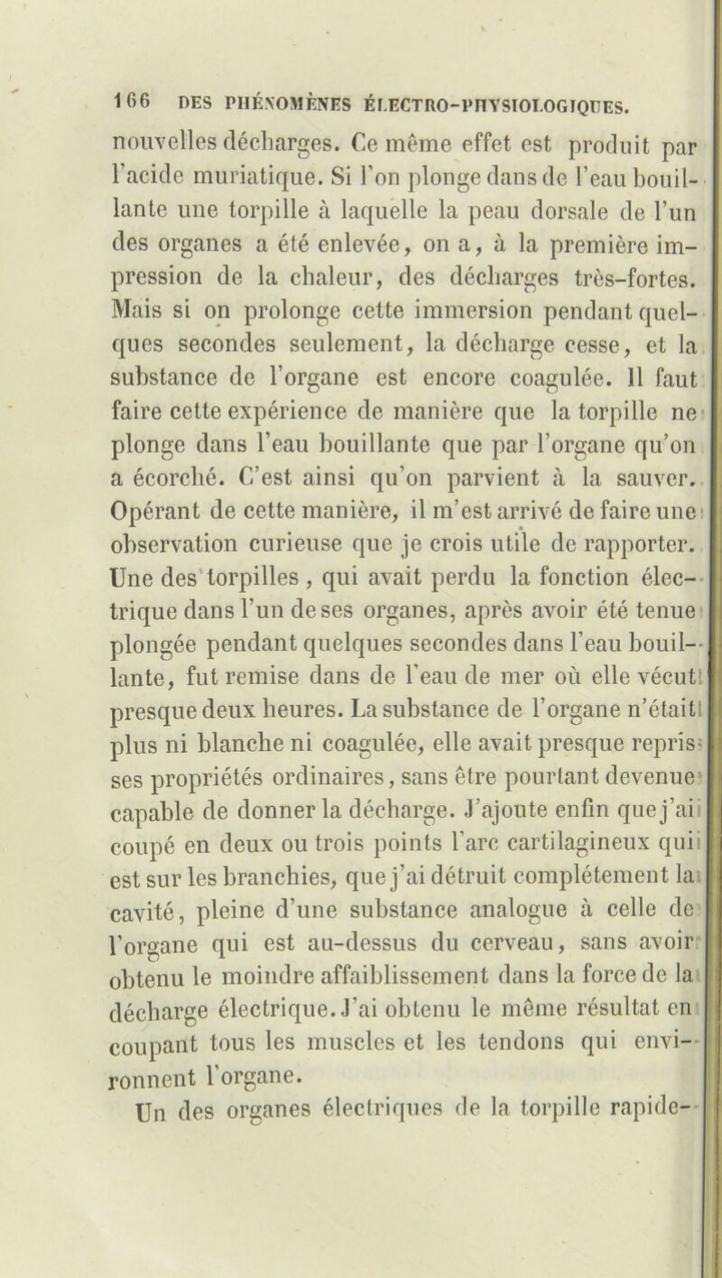 nouvelles décharges. Ce même effet est produit par l’acide muriatique. Si l’on plonge dans de l’eau bouil- lante une torpille à laquelle la peau dorsale de l’un des organes a été enlevée, on a, à la première im- pression de la chaleur, des décharges très-fortes. Mais si on prolonge cette immersion pendant quel- ques secondes seulement, la décharge cesse, et la substance de l’organe est encore coagulée. 11 faut faire cette expérience de manière que la torpille ne plonge dans l’eau bouillante que par l’organe qu’on a écorché. C’est ainsi qu’on parvient à la sauver. Opérant de cette manière, il m’est arrivé de faire une1 observation curieuse que je crois utile de rapporter. Une des torpilles, qui avait perdu la fonction élec- trique dans l’un de ses organes, après avoir été tenue plongée pendant quelques secondes dans l’eau bouil— J lante, fut remise dans de l’eau de mer où elle vécutt I presque deux heures. La substance de l’organe n’étaitl I plus ni blanche ni coagulée, elle avait presque repris- ! ses propriétés ordinaires, sans être pourtant devenue > capable de donner la décharge. J’ajoute enfin quej’aii I coupé en deux ou trois points l’arc cartilagineux qui est sur les branchies, que j’ai détruit complètement la | cavité, pleine d’une substance analogue cà celle de l’organe qui est au-dessus du cerveau, sans avoir ! obtenu le moindre affaiblissement dans la force de la ù décharge électrique. J’ai obtenu le même résultat en i coupant tous les muscles et les tendons qui envi- ronnent l’organe. Un des organes électriques de la torpille rapide-