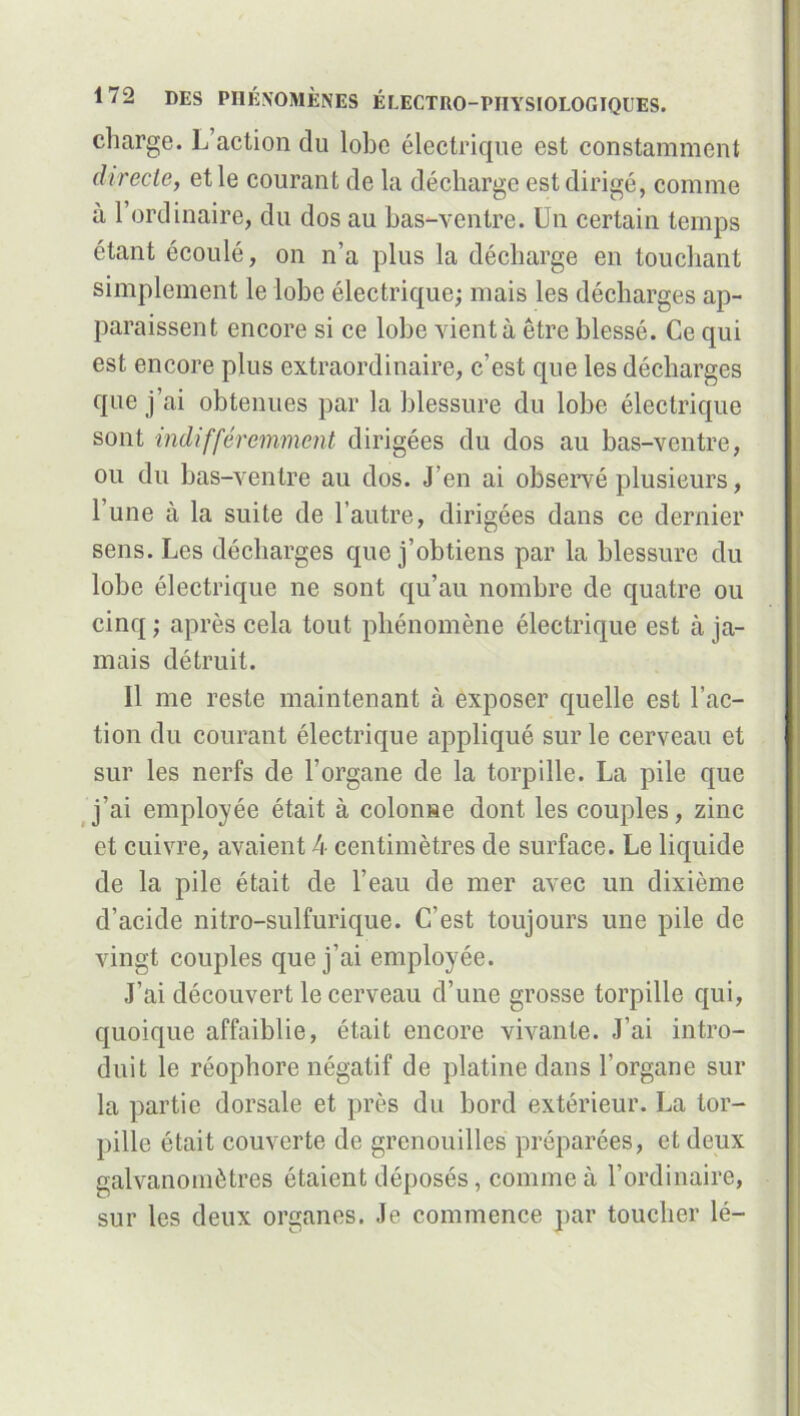 charge. L’action du lobe électrique est constamment directe, et le courant de la décharge est dirigé, comme à l’ordinaire, du dos au bas-ventre. Un certain temps étant écoulé, on n’a plus la décharge en touchant simplement le lobe électrique; mais les décharges ap- paraissent encore si ce lobe vient à être blessé. Ce qui est encore plus extraordinaire, c’est que les décharges que j’ai obtenues par la blessure du lobe électrique sont indifféremment dirigées du dos au bas-ventre, ou du bas-ventre au dos. J’en ai observé plusieurs, l’une à la suite de l’autre, dirigées dans ce dernier sens. Les décharges que j’obtiens par la blessure du lobe électrique ne sont qu’au nombre de quatre ou cinq ; après cela tout phénomène électrique est à ja- mais détruit. Il me reste maintenant à exposer quelle est l’ac- tion du courant électrique appliqué sur le cerveau et sur les nerfs de l’organe de la torpille. La pile que j’ai employée était à colonne dont les couples, zinc et cuivre, avaient 4 centimètres de surface. Le liquide de la pile était de l’eau de mer avec un dixième d’acide nitro-sulfurique. C’est toujours une pile de vingt couples que j’ai employée. J’ai découvert le cerveau d’une grosse torpille qui, quoique affaiblie, était encore vivante. J’ai intro- duit le réophore négatif de platine dans l’organe sur la partie dorsale et près du bord extérieur. La tor- pille était couverte de grenouilles préparées, et deux galvanomètres étaient déposés, comme à l’ordinaire, sur les deux organes. Je commence par toucher lé-