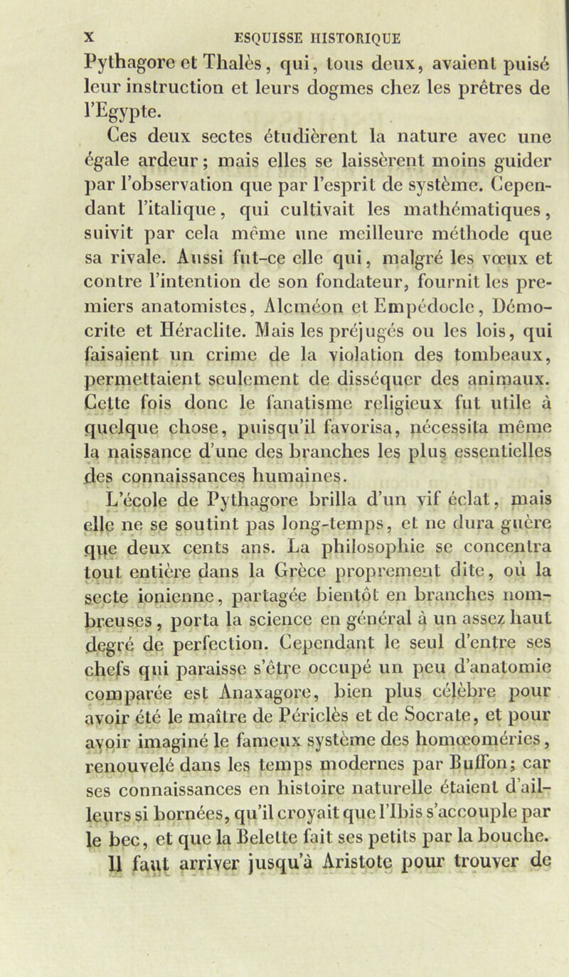 Pythagore et Thalès, qui, tous deux, avaient puisé leur instruction et leurs dogmes chez les prêtres de l’Egypte. Ces deux sectes étudièrent la nature avec une égale ardeur ; mais elles se laissèrent moins guider par l’observation que par l’esprit de système. Cepen- dant l’italique, qui cultivait les mathématiques, suivit par cela même une meilleure méthode que sa rivale. Aussi fut-ce elle qui, malgré les vœux et contre l’intention de son fondateur, fournit les pre- miers anatomistes, Alcméon et Empédoclc, Démo- crite et Héraclite. Mais les préjugés ou les lois, qui faisaient un crime de la violation des tombeaux, permettaient seulement de disséquer des animaux. Cette fois donc le fanatisme religieux fut utile à quelque chose, puisqu’il favorisa, nécessita même la naissance d’une des branches les plus essentielles des connaissances humaines. L’école de Pythagore brilla d’un vif éclat, mais elle ne se soutint pas long-temps, et ne dura guère qqe deux cents ans. La philosophie se concentra tout entière dans la Grèce proprement dite, où la secte ionienne, partagée bientôt en branches nom- breuses , porta la science en général à un assez haut degré de perfection. Cependant le seul d’entre ses chefs qui paraisse s’êti'e occupé un peu d’anatomie comparée est Anaxagore, bien plus célèbre pour avoir été le maître de Périclès et de Socrate, et pour avoir imaginé le fameux système des homœoméries, renouvelé dans les temps modernes par BulTon; car ses connaissances en histoire naturelle étaient d’ail- leurs si bornées, qu’il croyait que l’Ibis s’accouple par le bec, et que la Belette fait ses petits par la bouche. 11 faut arriver jusqu’à Aristote pour trouver de