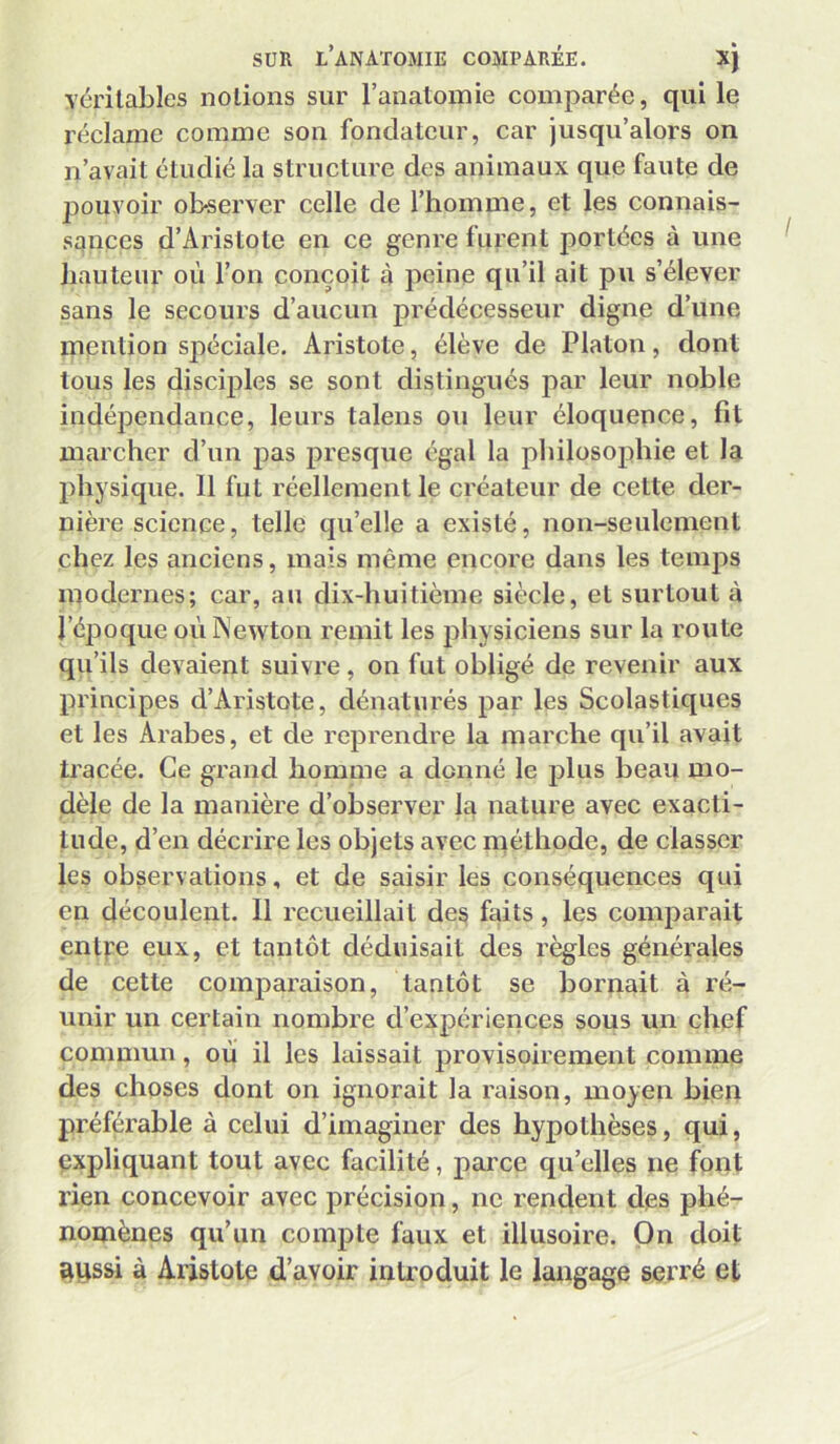 véritables notions sur l’anatomie comparée, qui le réclame comme son fondateur, car jusqu’alors on n’avait étudié la structure des animaux que faute de pouvoir observer celle de l’homme, et les connais- sances d’Aristote en ce genre furent portées à une hauteur où l’on conçoit à peine qu’il ait pu s’élever sans le secours d’aucun prédécesseur digne d’une mention spéciale. Aristote, élève de Platon, dont tous les discij)les se sont distingués par leur noble indépendance, leurs talens ou leur éloquence, fit marcher d’un pas presque égal la philosophie et la physique. 11 fut réellement le créateur de cette der- nière science, telle qu’elle a existé, non-seulement chez les anciens, mais même encore dans les temps modernes; car, au dix-huitième siècle, et surtout à l’époque oùlNewton remit les physiciens sur la route qu’ils devaient suivre, on fut obligé de revenir aux principes d’Aristote, dénaturés par les Scolastiques et les Arabes, et de reprendre la marche qu’il avait tracée. Ce grand homme a donné le plus beau mo- dèle de la manière d’observer la nature avec exacti- tude, d’en décrire les objets avec méthode, de classer les observations, et de saisir les conséquences qui en découlent. 11 recueillait des faits, les comparait entfe eux, et tantôt déduisait des règles générales de cette comparaison, tantôt se bornait à ré- unir un certain nombre d’expériences sous un chef commun, où il les laissait provisoirement comme des choses dont on ignorait la raison, moyen bien préférable à celui d’imaginer des hypothèses, qui, expliquant tout avec facilité, parce qu’elles ne font rien concevoir avec précision, ne rendent des phé- nomènes qu’un compte faux et illusoire. On doit îtiissi à Aristote d’avoir introduit le langage serré et