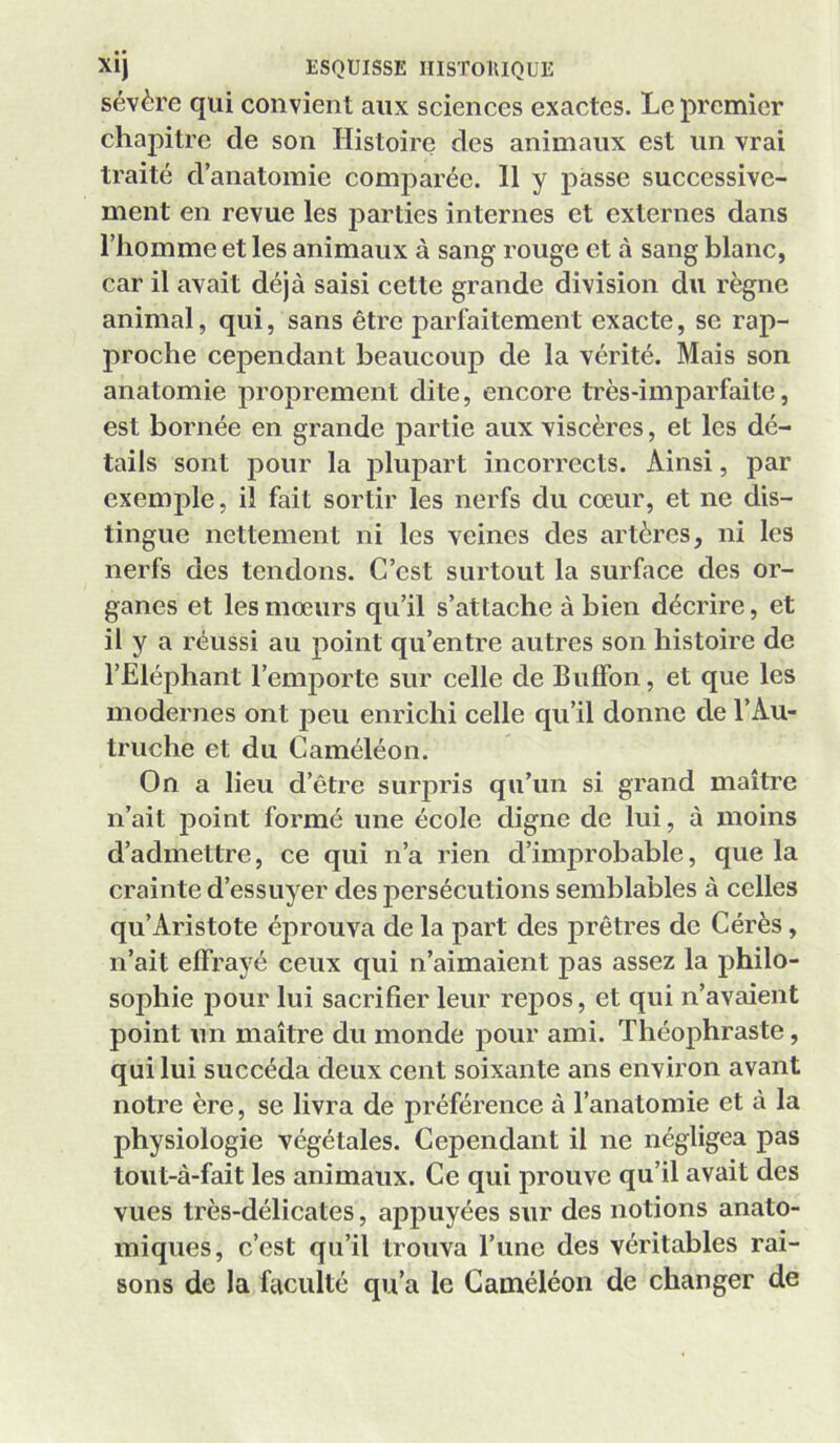 sévère qui convient aux sciences exactes. Le premier chapitre de son Histoire des animaux est un vrai traité d’anatomie comparée. 11 y passe successive- ment en revue les jiarties internes et externes dans l’homme et les animaux à sang rouge et à sang blanc, car il avait déjà saisi cette grande division du règne animal, qui, sans être parfaitement exacte, se rap- proche cependant beaucoup de la vérité. Mais son anatomie proprement dite, encore très-imparfaite, est bornée en grande partie aux viscères, et les dé- tails sont jiour la plupart incorrects. Ainsi, par exemple, il fait sortir les nerfs du cœur, et ne dis- tingue nettement ni les veines des artères, ni les nerfs des tendons. C’est surtout la surfaee des or- ganes et les mœurs qu’il s’attache à bien décrire, et il y a réussi au point qu’entre autres son histoire de l’Eléphant l’emporte sur celle de Buffon, et que les modernes ont peu enrichi celle qu’il donne de l’Au- truche et du Caméléon. On a lieu d’être surpris qu’un si grand maître n’ait point formé une école digne de lui, à moins d’admettre, ce qui n’a rien d’improbable, que la crainte d’essuyer des persécutions semblables à celles qu’Aristote éju’ouva de la part des prêtres de Cérès, n’ait effrayé ceux qui n’aimaient pas assez la philo- sophie pour lui sacrifier leur repos, et qui n’avaient point un maître du monde pour ami. Théophraste, qui lui succéda deux cent soixante ans environ avant notre ère, se livra de préférence à l’anatomie et à la physiologie végétales. Cependant il ne négligea pas tout-à-fait les animaux. Ce qui prouve qu’il avait des vues très-délicates, appuyées sur des notions anato- miques, c’est qu’il trouva l’iinc des véritables rai- sons de la faculté qu’a le Caméléon de changer de