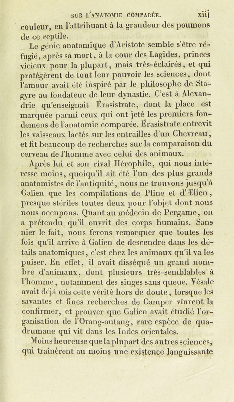 couleur, en l’attribuant à la grandeur des poumons de ce reptile. Le génie anatomique d’Aristote semble s’étre ré- fugié, après sa mort, à la cour des Lagides, princes vicieux pour la plupart, mais très-éclairés, et qui protégèrent de tout leur pouvoir les sciences, dont l’amour avait été inspiré par le philosophe de Sta- gyre au fondateur de leur dynastie. C’est à Alexan- drie qu’enseignait Érasistrate, dont la place est marquée parmi ceux qui ont jeté les premiers fon- demens de l’anatomie comparée. Érasistrate entrevit les vaisseaux lactés sur les entrailles d’un Chevreau, et fit beaucoup de recherches sur la comparaison du cerveau de l’homme avec celui des animaux. Après lui et son rival Hérophile, qui nous inté- resse moins, quoiqu’il ait été l’un des plus grands anatomistes de l’antiquité, nous ne trouvons jusqu’à Galien que les compilations de Pline et d’Ælien,. presque stériles toutes deux pour l’objet dont nous nous occuj3ons. Quant au médecin de Pergame, on a prétendu qu’il ouvrit des corps humains. Sans nier le fait, nous ferons remarquer que toutes les fois qu’il arrive à Galien de descendre dans les dé- tails anatomiques, c’est chez les animaux qu’il va les puiser. En effet, il avait disséqué un grand nom- bre d’animaux, dont plusieurs très-semblables à l’homme, notamment des singes sans queue. Vésale avait déjà mis cette vérité hors de doute, lorsque les savantes et fines recherches de Camper vinrent la confirmer, et prouver que Galien avait étudié l’or- ganisation de l’Orang-outang, rare espèce de qua- drumane qui vit dans les Indes orientales. Moins heureuse que la plupart des autres sciences, qui traînèrent au moins une existence languissante