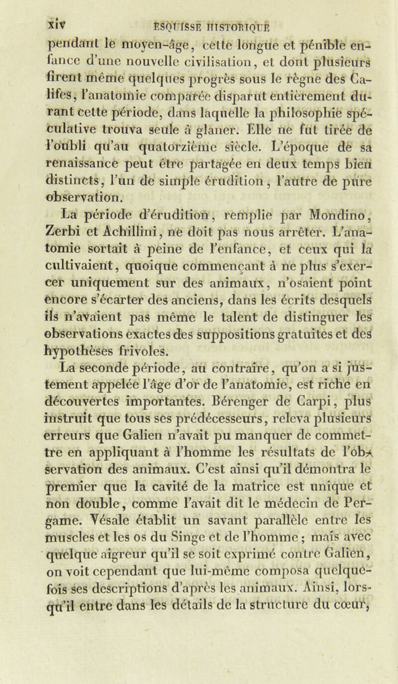 nSQÜISSE ITTSTOP.TQUE penddnt le moyen-âge, celte longue et pénible en- fance d’une nouvelle civilisation, et dont plusieurs firent même quelcjnes progrès sous le règne des Ca- lifes, l’anatomie comparée disparut entièrement du- rant cette période, dans laquelle la philosophie spé- culative trouva seule à glaner. Elle ne fut tirée de l’oubli qu’au quatorzième siècle. L’éj)oque de sa renaissance peut être partagée en deux temps bien distincts, l’un de simple érudition, l’autre de pure observation. La période d’érudition, remplie par Mondino, Zerbi et Achillini, nè doit pas nous arrêter. L’ana- tomie sortait à peine de l’enfance, et ceux qui la cultivaient, quoique commençant à ne plus s’exer- cer uniquement sur des animaux, n’osaient point encore s’écarter des anciens, dans les écrits desquels ils n’aVaient pas même le talent de distinguer les observations exactes des suppositions gratuites et des hypothèses frivoles. La seconde période, au contraire, qu’on a si jus- tement appelée l’âge d’or de l’anatomie, est riche en découvertes importantes. Bérenger de Garpi, plus instruit que tous ses prédécesseurs, releva plusieurs erreurs que Galien n’avait pu manquer de commet- tre en appliquant à l’homme les résultats de l’obA servation des animaux. C’est ainsi qu’il démontra le premier que la cavité de la matrice est unique et non double, comme l’avait dit le médecin de Per- game. Yésale établit un savant parallèle entre les muscles et les os du Singe et de l’homme ; mais avec quelque aigreur qu’il se soit exprimé contre Galien, on voit cependant que lui-mcme comj)osa quelque- fois ses descriptions d’après les animaux. Ainsi, lors- qu’il entre dans les détails de la structure du cœur,