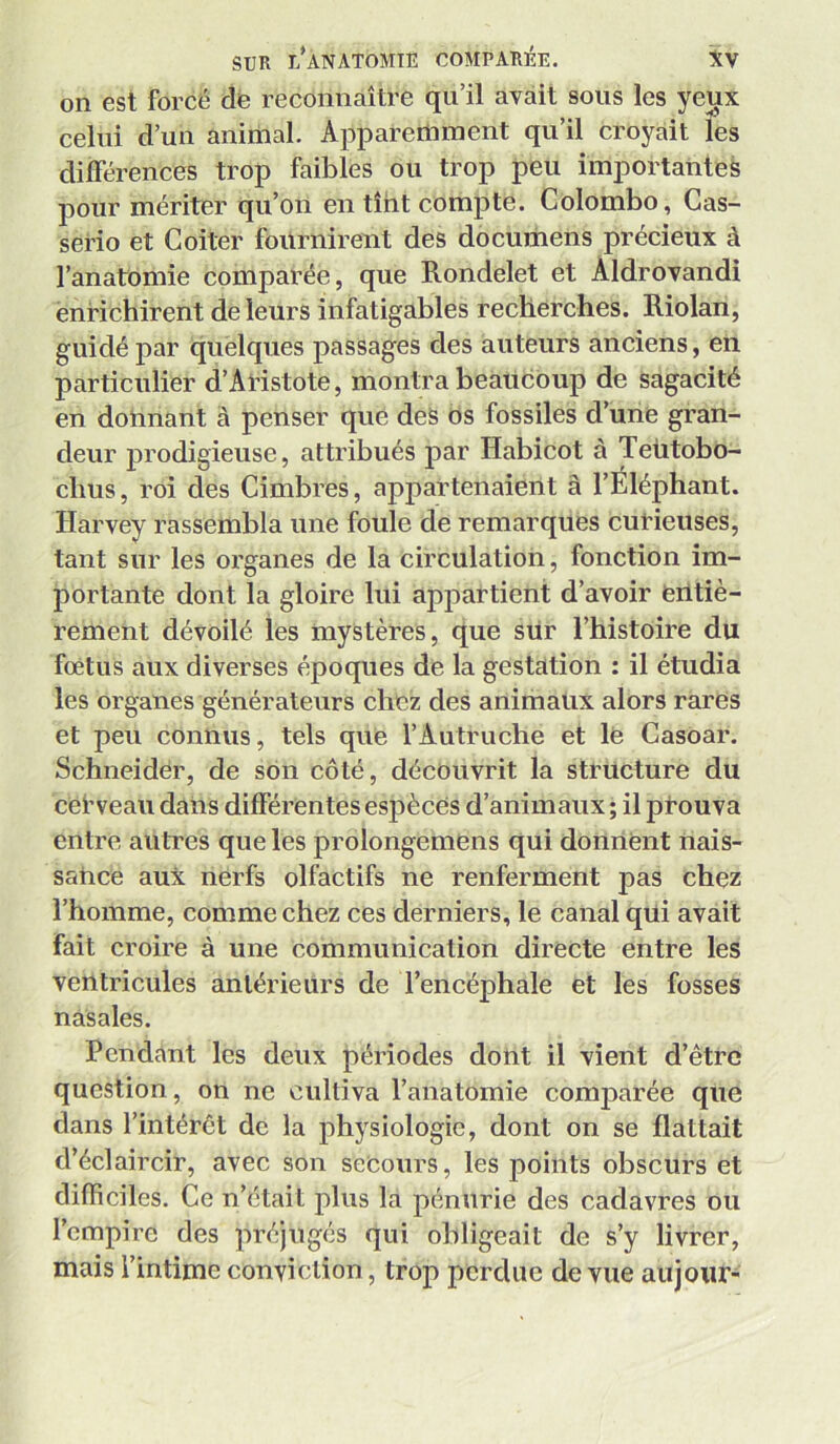 on est forcé dè reconnaître qu’il avait sous les yeux celui d’un animal. Apparemment qu’il croyait les différences trop faibles ou trop peu importantes jDour mériter qu’on en tînt compte. Colombo, Gas- serio et Goiter fournirent des documens précieux à l’anatomie comparée, que Rondelet et Aldrovandi enrichirent de leurs infatigables recherches. Riolan, guidé par quelques passages des auteurs anciens, en particulier d’AHstote, montra beaucoup de sagacité en donnant à penser que des os fossiles d’une gran- deur prodigieuse, attribués par Habicot à Teütobo- chus, roi des Cimbres, appartenaient à l’Éléphant. Harvey rassembla une foule de remarqués cutieuses, tant sur les organes de la circulation, fonction im- portante dont la gloire lui appartient d’avoir fentiè- rement dévoilé les mystères, que sUr l’histoire du fœtus aux diverses époques de la gestation : il étudia les organes générateurs chez des animaux alors rares et peu connus, tels que l’Autruche et lé Casoar. Schneider, de son côté, découvrit la structure du ceî’veau dans différentes espèces d’animaux ; il pt-ouva entre au tres que les prolongemens qui donnent nais- satice aux nerfs olfactifs ne renferment pas chez l’homme, comme chez ces derniers, le canal qüi avait fait croire à une communication directe entre les ventricules antérieurs de l’encéphale et les fosses nasales. Pendant les deux périodes dont il vient d’être question, on ne cultiva l’anatomie comjiarée que dans l’intérêt de la physiologie, dont on se flattait d’éclaircir, avec son secours, les points obscurs et difficiles. Ge n’était plus la pénurie des cadavres ou l’empire des préjugés qui obligeait de s’y livrer, mais l’intime conviction , trop perdue de vue aujour-