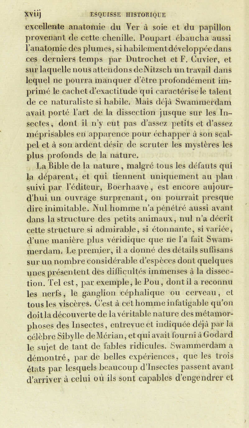 excellente anatomie du Ver à soie et du papillon provenant de cette chenille. Poupart ébaucha aussi l’anatomie des plumes, si habilement développée dans ces derniers temps par Dutrochet et F. Cuvier, et sur laquelle nous attendons delNilzsch un travail dans lequel ne pourra manquer d’être profondément im- primé le cachet d’exactitude qui caractérise le talent de ce naturaliste si habile. Mais déjà Swammerdam avait porté l’art de la dissection jusque sur les In- sectes, dont il n’y eut pas d’assez petits et d’assez méprisables en apparence pour échapper à son scal- pel et à son ardent désir de scruter les mystères les plus profonds de la nature. La Bible de la nature, malgré tous les défauts qui la déparent, et qui tiennent uniquement au plan suivi par l’éditeur, Boerhaave, est encore aujour- d’hui un ouvrage surprenant, on pourrait presque dire inimitable. Nul homme n’a pénétré aussi avant dans la structure des petits animaux, nul n’a décrit cette structure si admirable, si étonnante, si variée, d’une manière plus véridique que rte l’a fait Swam- merdam. Le premier, il a donné des détails suffisans sur un nombre considérable d’espèces dont quelques unes présentent des difficultés immenses à la dissec- tion. Tel est, par exemple, le Pou, dont il a reconnu les nerfs, le ganglion céphalique ou cerveau, et tous les viscères. C’est à cet homme infatigable qu’on doit la découver te de la véri table nature des métamor- phoses des Insectes, entrevue et indiquée déjà par la célèbre Sibylle deMérian, et qui avait fourni à Godard le sujet de tant de fables ridicules. Swammerdam a démontré, par de belles expériences, que les trois états par lesquels beaucoup d’insectes passent avant d’ari’iver à celui oii ils sont capables d’engendrer et