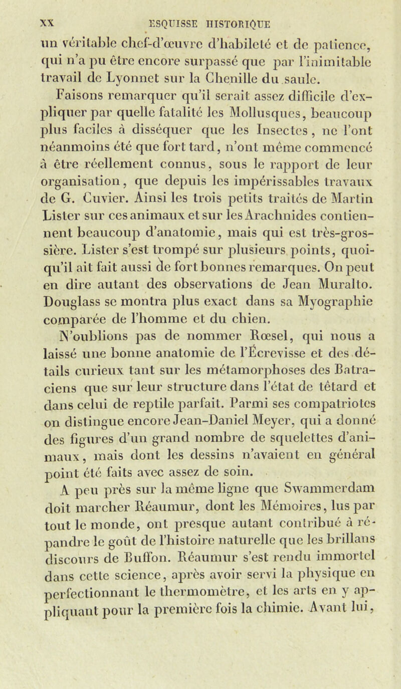 un vérilalile chcl-d’œiivrc d’habilclé et de patience, qui n’a pu être encore surpassé que par l’inimitable travail de Lyonnet sur la Chenille du saule. Faisons remarquer qu’il serait assez dilTicile d’ex- pliquer par quelle fatalité les Mollusques, beaucoup plus faciles à disséquer que les Insectes, ne l’ont néanmoins été que fort tard, n’ont même commencé à être réellement connus, sous le rapport de leur organisation, que depuis les impérissables travaux de G. Cuvier. Ainsi les trois petits traités de Martin Lister sur ces animaux et sur les Arachnides contien- nent beaucoup d’anatomie, mais qui est très-gros- sière. Lister s’est trompé sur plusieurs points, quoi- qu’il ait fait aussi ^e fort bonnes remarques. On peut en dire autant des observations de Jean Muralto. Douglass se montra plus exact dans sa Myographie comparée de l’homme et du chien. IN’oublions pas de nommer Rœsel, qui nous a laissé une bonne anatomie de l’Écrevisse et des dé- tails curieux tant sur les métamorphoses des Batra- ciens que sur leur structure dans l’état de têtard et dans celui de reptile parfait. Parmi ses compatriotes on distingue encore Jean-Daniel Meyer, qui a donné des figures d’un grand nombre de squelettes d’ani- maux, mais dont les dessins n’avaient en général point été faits avec assez de soin. A peu près sur la même ligne que Swammerdam doit marcher Réaumur, dont les Mémoires, lus par tout le monde, ont presque autant contribué à ré- pandre le goût de l’iiistoirc naturelle que les brillans discours de Bulfon. Réaumur s’est rendu immortel dans cette science, après avoir servi la physique en perfectionnant le thermomètre, et les arts en y ap- pliquant pour la première fois la chimie. Avant lui,