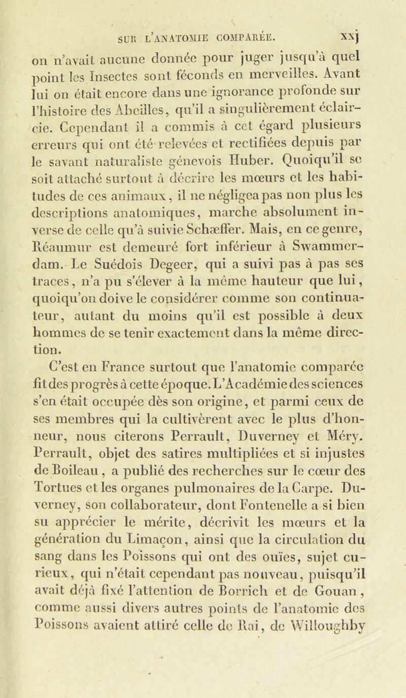 on n’avail aiiciuie clonnéo pour juger jusqu à quel point les Insectes sont féconds eu merveilles. Avant lui ou était encore dans une ignorance profonde sur l’histoire des Abeilles, qu’il a singulièrement éclair- cie. Cependant il a commis à cct égard plusieurs erreurs qui ont été-relevées et rectifiées dejniis par le savant naturaliste génevois Huber. Quoiqu il se soit attaché surtout à décrire les mœurs et les habi- tudes de CCS animaux, il ne négligea pas non plus les descriptions anatomiques, marche absolument in- verse de celle qn’à suivie Schaeffer. Mais, en ce genre, lléaumnr est demeuré fort inférieur à Swammer- dam. Le Suédois Degecr, qui a suivi pas à pas ses traces, n’a pu s’élever à la meme hauteur que lui, quoiqu’on doive le considérer comme son continua- teur, autant du moins qu’il est possible à deux hommes de se tenir exactement dans la même direc- tion. C’est en France surtout que l’anatomie comparée fitdes progrès à cette époque. L’Académie des sciences s’en était occiqiée dès son origine, et parmi ceux de ses membres qui la cultivèrent avec le plus d’hon- neur, nous citerons Perrault, Duverney et Méry. Perrault, objet des satires multipliées et si injustes de Boileau , a publié des recherches sur le cœur des Tortues et les organes pulmonaires de la Carpe. Du- verney, son collaborateur, dont Fontenellc a si bien su apprécier le mérite, décrivit les mœurs et la génération du Limaçon, ainsi que la circulation du sang dans les Poissons qui ont des ouïes, sujet cu- rieux, qui n’était cependant pas nouveau, puisqu’il avait déj.à fixé l’attenlion de Borrich et de Gouan , comme aussi divers autres points de l’anatomie des Poissons avaient attiré celle de liai, de Willoughby