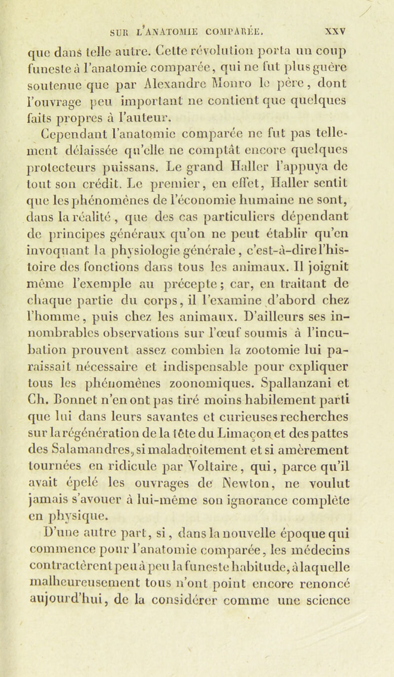 que dané telle autre. Cette révolution porta un coup funeste à l’anatomie comparée, qui ne fut plus guère soutenue que par Alexandre Monro le père, dont l’ouvrage peu important ne contient que quelques faits propres à l’auteur. Cependant l’anatomie comparée ne fut pas telle- ment délaissée qu’elle ne comptât encore quelques protecteurs puissans. Le grand Haller l’appuya de tout son crédit. Le premier, en effet, Haller sentit que les phénomènes de l’économie humaine ne sont, dans la réalité , que des cas particuliers dépendant de principes généraux qu’on ne peut établir qu’en invoquant la physiologie générale, c’est-à-dire l’his- toire des fonctions dans tous les animaux. Il joignit même l’exemple au i:>récepte ; car, en traitant de chaque partie du corps, il l’examine d’abord chez l’homme, puis chez les animaux. D’ailleurs ses in- nombrables observations sur l’œuf soumis à l’incu- bation prouvent assez combien la zootomie lui pa- raissait nécessaire et indispensable pour expliquer tous les phénomènes zoonomiques. Spallanzani et Ch. Bonnet n’en ont pas tiré moins habilement parti que lui dans leurs savantes et cmieuses recherches sur la régénération de la tête du Limaçoi\et des pattes des Salamandres.; si maladroitement et si amèrement tournées en ridicule par Voltaire, qui, parce qu’il avait épelé les ouvrages de INewton, ne voulut jamais s’avouer à lui-même son ignorance complète en physique. D’une autre part, si, dans la nouvelle époque qui commence pour l’anatomie comparée, les médecins contractèrent peu à peu la funeste habitude, à laquelle malheureusement tous n’ont point encore renoncé aujourd’hui, de la considérer comme une science