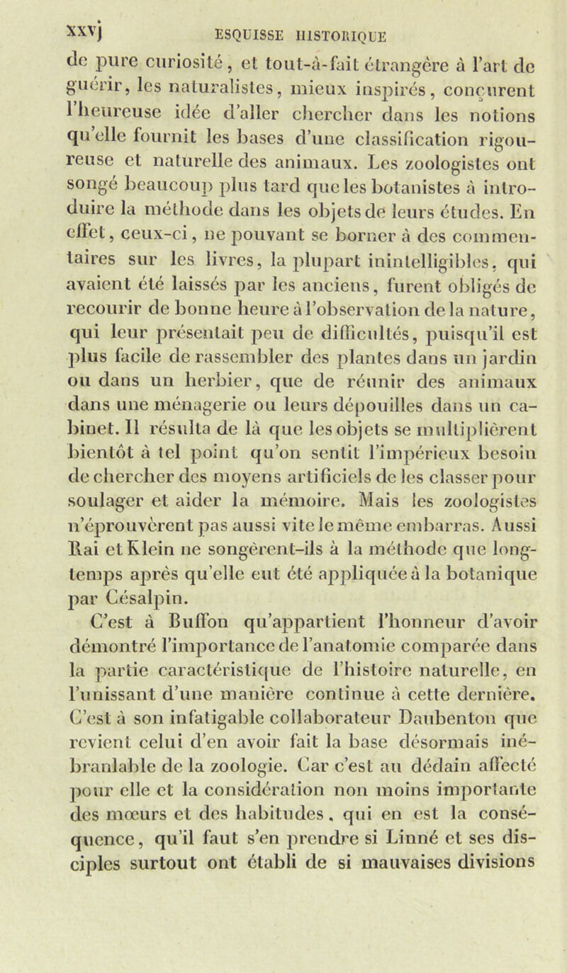 » ESQUISSE rUSTOIlIQÜE de; pure curiosité, et tout-à-fait étrangère à l’art de guérir, les naturalistes, mieux insj^irés, conçurent 1 heureuse idée d’aller chercher dans les notions qu elle fournit les bases d’une classification rigou- reuse et naturelle des animaux. Les zoologistes ont songé beaucoup plus tard que les botanistes à intro- duire la méthode dans les objets de leurs études. En elFet, ceux-ci, ne pouvant se borner à des commen- taires sur les livres, la plupart inintelligibles, qui avaient été laissés par les anciens, furent obligés de recourir de bonne heure à l’observation de la nature, qui leur présentait peu de difiicultés, puisqu’il est plus facile de rassembler des plantes dans un jardin ou dans un herbier, que de réunir des animaux dans une ménagerie ou leurs déjiouilles dans un ca- binet. Il résulta de là que les objets se multiplièrent bientôt à tel point qu’on sentit l’impérieux besoin de chercher des moyens artificiels de les classer pour soulager et aider la mémoire. Mais les zoologistes n’éprouvèrent pas aussi vite le même embarras. Aussi Rai et Klein ne songèrent-ils à la méthode que long- temps ajarès qu’elle eut été ap2:>liquéeà la botanique par Césalpin. C’est à Buffon qu’appartient l’honneur d’avoir démontré l’importance de l’anatomie comparée dans la partie caractéristi((ue de l’histoire naturelle, en l’unissant d’une manière continue à cette dernière. C’est à son infatigable collaborateur Danbenton que revient celui d’en avoir fait la base désormais iné- branlable de la zoologie. Car c’est au dédain affecté pour elle et la considération non moins importante des mœurs et des habitudes, qui en est la consé- quence , qu’il faut s’en prendre si Linné et ses dis- ciples surtout ont établi de si mauvaises divisions