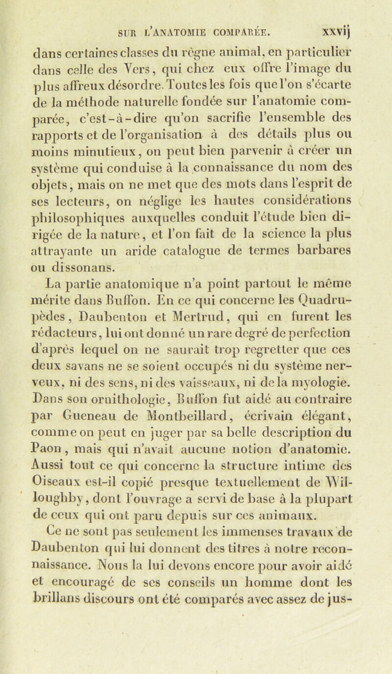 dans cerlaincs classes du règne animal, en particulier dans celle des Vers, qui chez eux olFre l’image du plus affreux désordre, Toutes les fois quel’on s’écarte de la méthode naturelle fondée sur l’anatomie com- parée, c’est-à-dire qu’on sacrifie l’ensemble des rapports et de l’organisation à des détails plus ou moins minutieux, on peut bien parvenir à créer un système qui conduise à la connaissance du nom des objets, mais on ne met que des mots dans l’esprit de scs lecteurs, on néglige les hautes considérations philosophiques auxquelles conduit l’étude bien di- rigée de la nature, et l’on fait de la science la plus attrayante un aride catalogue de termes barbares ou dissonans. La partie anatomique n’a point partout le même mérite dans Buffon. En ce qui concerne les Quadru- pèdes , Daubenton et Mertrud, qui en furent les rédacteurs, lui ont donné un rare degré de perfection d’après lequel on ne saurait trop regretter que ces deux savans ne se soient occupés ni du système ner- veux, ni des sens, ni des vaisseaux, ni de la myologie. Dans son ornithologie, Bulfon fut aidé au contraire par Gueneau de Monlbeillard, écrivain élégant, comme on peut en juger par sa belle description du Paon, mais qui n’avait aucune notion d’anatomie. Aussi tout ce qui concerne la structure intime des Oiseaux est-il copié presque textuellement de Wil- lougbby, dont l’ouvrage a servi de base à la plupart de ceux qui ont paru depuis sur ces animaux. Ce ne sont pas seulement les immenses travaux de Daubenton qui lui donnent des titres à notre recon- naissance. Nous la lui devons encore pour avoir aidé et encouragé de scs conseils un homme dont les brillans discours ont été comparés avec assez de jus-