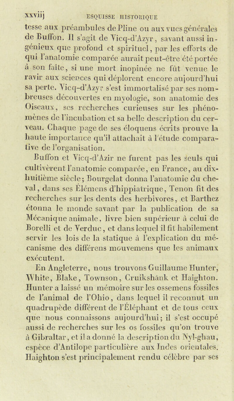 tesse aux préambules de Pline ou aux vues générales de BulFon. 11 s’agit de Yicq-d’Az)r, savant aussi in- génieux que profond et spirituel, par les efforts de qui 1 anatomie comparée aurait peut-être été portée a son faîte, si une mort inojDinée ne fut venue le ravir aux sciences qui déplorent encore aujourd’hui sa perte. Vicq-d’Azyr s’est immortalisé par ses nom- breuses découvertes en myologie, son anatomie des Oiseaux, ses recherches curieuses sur les phéno- mènes de l’incubation et sa belle description du cer- veau. Chaque page de ses éloquens écrits prouve la haute importance qu’il attachait à 1 étude compara- tive de l’organisation. Bulfon et Vicq-d’Azir ne furent pas les seuls qui cultivèrent l’anatomie comparée, en France, au dix- huitième siècle; Eourgelat donna l’anatomie du che- val, dans ses Elémens d’hippiatrique, Tenon fit des recherches sur les dents des herbivores, et Barthez étonna le monde savant par la publication de sa Mécanique animale, livre bien supérieur à celui de Borelli et de Yerduc, et dans lequel il fit habilement servir les lois de la statique à l’explication du mé- canisme des difiérens mouvemens que les animaux exécutent. En Angleterre, nous trouvons Guillaume Iluntcr, \Yhitc, Blake, Townson, Cruikshànk et Haighton. Hunter a laissé un mémoire sur les ossemens fossiles de l’animal de l’Ohio, dans lequel il reconnut un quadrupède différent de l’Eléphant et de tous ceux que nous connaissons aujourd’hui; il s’est occupé aussi de recherches sur les os fossiles qu’on trouve à Gibraltar, et i! a donné la description du Nyl-ghau, espèce d’Anlilope particulière aux Indes orientales. Haighton s’est principalement rendu célèbre par ses