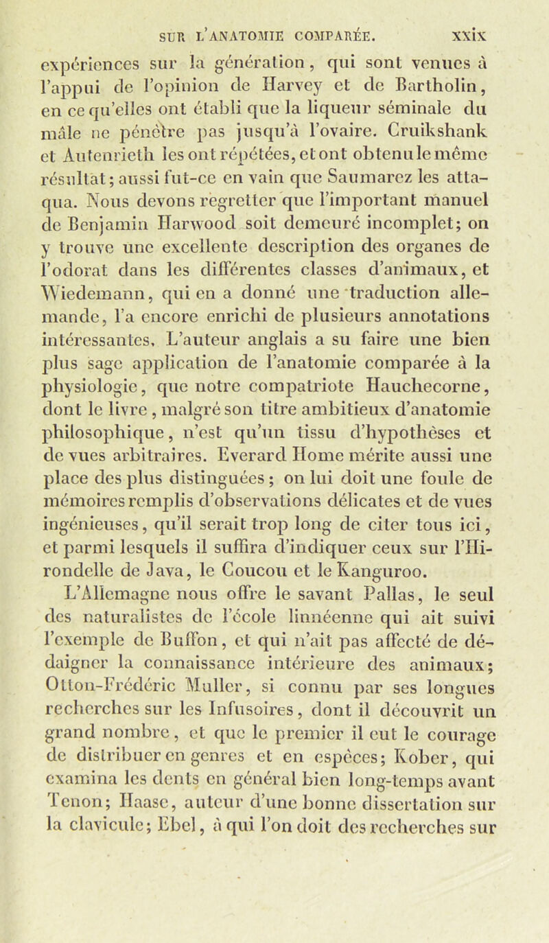 expériences sur la génération, qui sont venues à l’appui de l’opinion de Harvey et de Bartholin, en ce qu’elles ont établi que la liqueur séminale du mâle ne pénètre pas jusqu’à l’ovaire. Criiikshank et Autenrietli les ont répétées, et ont obtenulemême résultat; aussi fut-ce en vain que Saumarcz les atta- qua. Nous devons regretter que l’important manuel de Benjamin Harwood soit demeuré incomjilet; on y trouve une excellente description des organes de l’odorat dans les différentes classes d’animaux, et Wiedemann, qui en a donné une‘traduction alle- mande, l’a encore enrichi de plusieurs annotations intéressantes. L’auteur anglais a su faire une bien plus sage application de l’anatomie comparée à la physiologie, que notre compatriote Hauchecorne, dont le livre , malgré son titre ambitieux d’anatomie philosophique, n’est qu’un tissu d’hypothèses et de vues arbitraires. Everard Home mérite aussi une place des plus distinguées ; on lui doit une foule de mémoires remplis d’observations délicates et de vues ingénieuses, qu’il serait trop long de citer tous ici, et parmi lesquels il suffira d’indiquer ceux sur l’IIi- rondelle de Java, le Coucou et leKanguroo. L’Allemagne nous offre le savant Pallas, le seul des naturalistes de l’école linnéenne qui ait suivi l’exemple de Buffon, et qui n’ait j3as affecté de dé- daigner la connaissance intérieure des animaux; Otton-Frédéric Muller, si connu par ses longues recherches sur les Infusoires, dont il découvrit un grand nombre, et que le premier il eut le courage de distribuer en genres et en especes; Rober, qui examina les dents en général bien long-temps avant lenon; Ilaase, auteur d’une bonne dissertation sur la clavicule; Ebel, à qui l’on doit des recherches sur