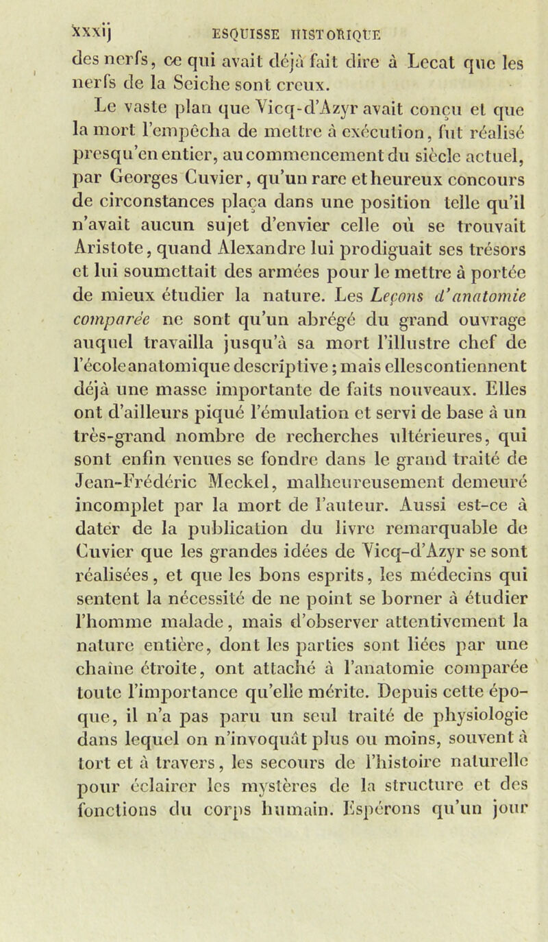 des nerfs, ce qui avait déjà fait dire à Lecat que les nerfs de la Seiche sont creux. Le vaste plan que Vicq-d’Azyr avait conçu et que la mort l’empêcha de mettre à exécution, fut réalisé presqu’en entier, au commencement du siècle actuel, par Georges Cuvier, qu’un rare et heureux concours de circonstances plaça dans une position telle qu’il n’avait aucun sujet d’envier celle où se trouvait Aristote, quand Alexandre lui prodiguait ses trésors et lui soumettait des armées pour le mettre à portée de mieux étudier la nature. Les Leçons d’anatomie comparée ne sont qu’un abrégé du grand ouvrage auquel travailla jusqu’à sa mort l’illustre chef de l’écoleanatomique descriptive ; mais ellescontiennent déjà une masse importante de faits nouveaux. Elles ont d’ailleurs piqué l’émulation et servi de base à un très-grand nombre de recherches ultérieures, qui sont enfin venues se fondre dans le grand traité de Jean-Frédéric Meckel, malheureusement demeuré incomplet par la mort de l’auteur. Aussi est-ce à dater de la publication du livre remarquable de Cuvier que les grandes idées de Yicq-d’Azyr se sont réalisées, et que les bons esprits, les médecins qui sentent la nécessité de ne point se borner à étudier l’homme malade, mais d’observer attentivement la nature entière, dont les parties sont liées par une chaîne étroite, ont attaché à l’anatomie comparée toute l’importance qu’elle mérite. Depuis cette épo- que, il n’a pas paru un seul traité de physiologie dans lequel on n’invoquàt plus ou moins, souvent à tort et à travers, les secours de l’histoire naturelle pour éclairer les mystères de la structure et des fonctions du corps humain. Espérons qu’un jour