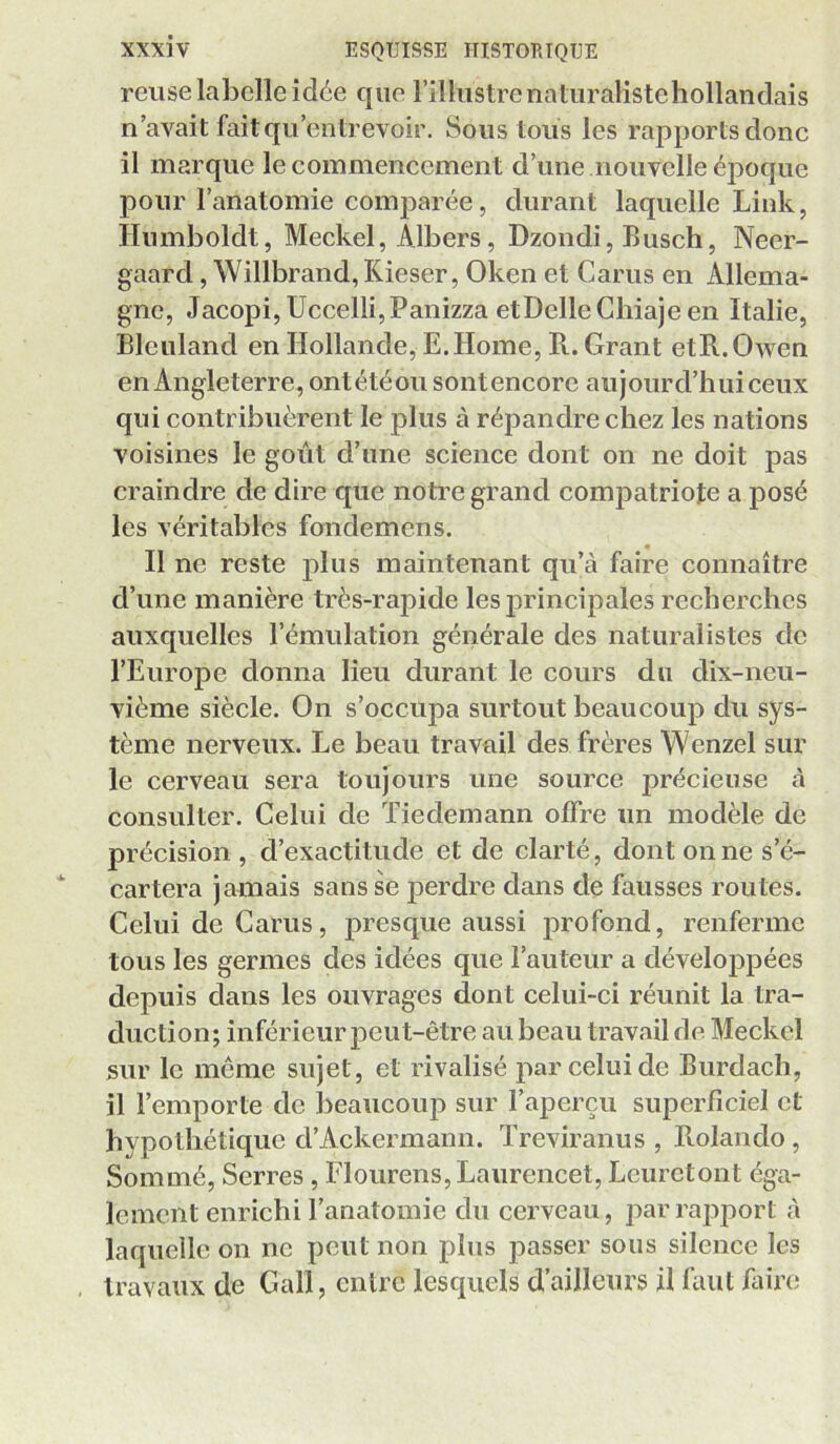 relise labelle idée que l’illustre naturaliste hollandais n’avait fait qu’entrevoir. Sous tous les rapports donc il marque le commencement d’une nouvelle époque pour l’anatomie comparée, durant laquelle Link, Humboldt, Meckel, Albers, Dzondi, Busch, Neer- gaard, Willbrand, Kieser, Oken et Carus en Allema- gne, Jacopi,Uccelli,Panizza etDelleCliiajeen Italie, Bleuland en Hollande, E.Home, R. Grant etR.Owen en Angleterre, ontétéou sontencore aujourd’hui ceux qui contribuèrent le plus à répandre chez les nations voisines le goût d’une science dont on ne doit pas craindre de dire que notre grand comj3atriote a posé les véritables fondemens. Il ne reste plus maintenant qu’à faire connaître d’une manière très-rapide les principales recherches auxquelles l’émulation générale des naturalistes de l’Europe donna lieu durant le cours du dix-neu- vième siècle. On s’occupa surtout beaucoup du sys- tème nerveux. Le beau travail des frères Wenzel sur le cerveau sera toujours une source précieuse à consulter. Celui de Tiedemann offre un modèle de précision , d’exactitude et de clarté, dont on ne s’é- cartera jamais sans se perdre dans de fausses routes. Celui de Carus, presque aussi profond, renferme tous les germes des idées que l’auteur a développées depuis dans les ouvrages dont celui-ci réunit la tra- duction; inférieur peut-être au beau travail de Meckel sur le meme sujet, et rivalisé par celui de Burdach, il l’emporte de beaucoup sur l’aperçu superficiel et hypothétique d’Ackermann. Treviranus , Rolando , Sommé, Serres, Flourens, Laurencet, Leuretont éga- lement enrichi l’anatomie du cerveau, jiarrapport à laquelle on ne peut non plus passer sous silence les , travaux de Gall, entre lesquels d’ailleurs il faut faire