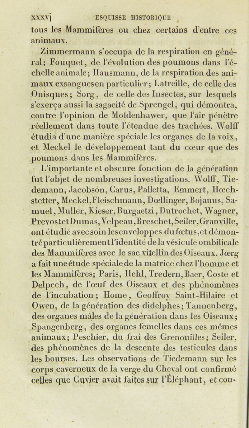 tous les Mammifères ou chez certains d’entre ces animaux. Zimmermann s’occupa de la respiration en géné- ral; Fouquet, de l’évolution des poumons dans l’é- chelle animale; Hausmann, de la respiration des ani- maux exsangues en particulier; Latreille, de celle des Onisques ; Sorg, de celle des Insectes, sur lesquels s’exerça aussi la sagacité de Sprengel, qui démontra, contre l’opinion de Moldenhawer, que l’air pénètre réellement dans toute l’étendue des trachées. WollF étudia d’une manière spéciale les organes de la voix, et Meckel le développement tant du cœur que des poumons dans les Mammifères. L’importante et obscure fonction de la génération fut l’objet de nombreuses investigations. Wollf, Tie- demann, Jacobson, Carus, Palletta, Emmert, Hœch- stetter, Meckel,Fleischmanu, Dœllinger,Bojanus, Sa- muel , Muller, Kieser,Burgaetzi, Dutrochet, Wagner, PrevostetDumas,Yelpeau,Breschet,Seiler, Granville, ont étudié avec soin les enveloppes du fœtus,et démon- tré particulièrement l’identité de la vésicule ombilicale des Mammifères avec le sac vitellîn des Oiseaux. Jœrg a fait une étude spéciale de la matrice chez l’homme et les Mammifères; Paris, Hehl, Tredern,Baer, Coste et Delpech, de l’œuf des Oiseaux et des phénomènes de l’incubation ; Home, Geoffroy Saint-Hilaire et Owen, de la génération des didelphes; Tannenberg, des organes mâles de la génération dans les Oiseaux ; Spangenberg, des organes femelles dans ces mêmes animaux; Peschier, du frai des Grenouilles; Seiler, des phénomènes de la descente des testicules dans les bour,ses. Les observations de Tiedemann sur les corps caverneux de la verge du Cheval ont confirmé celles que Cuvier avait faites sur l’Éléphant, etcon-