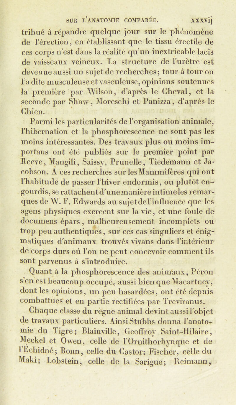 tribiié à répandre quelque jour sur le phénomène de l’érection, en établissant que le tissu érectile de ces corps n’est dans la réalité qu’un inextricable lacis de vaisseaux veineux. La structure de l’urètre est devenue aussi un sujet de recherches; tour à tour on Ladite musculeuse et vasculeuse, opinions soutenues la première par Wilson, d’après le Cheval, et la seconde par Shaw, Moreschi et Panizza, d’après le Chien. Parmi les particularités de l’organisation animale, l’iiibernation et la phosjihorescence ne sont pas les moins intéressantes. Des travaux plus ou moins im- portans ont été publiés sur le premier point par Keeve, Mangili, Saissy, Prunelle, Tiedemann et Ja- cobson. A ces recherches sur les Mammifères qui ont l’habitude de passer Lhiver endormis, ou plutôt en- gourdis, se rattachent d’une manière intime les remar- ques de W. F. Edwards au sujetdel’influence que les agens jihysiques exercent sur la vie, et une foule de documens épars, malheureusement incomplets ou trop peu authentiques, sur ces cas singuliers et énig- matiques d’animaux trouvés vivans dans l’intérieur de corps durs où l’on ne peut concevoir comment ils sont parvenus à s’introduire. Quant à la phosphorescence des animaux, Pérou s’en est beaucoup occupé, aussi bien que Macartney, dont les opinions, un peu hasardées, ont été depuis combattues et en partie rectifiées par Treviranus. Chaque classe du règne animal devint aussi l’objet de travaux particuliers. Ainsi Stubbs donna l’anato- mie du Tigre; Blainville, Geoffroy Saint-Hilaire, Meckel et Owen, celle de l’Ornithorhynque et de LEchidné; Bonn, celle du Castor; Fischer, celle du Maki; Lobstein, celle de la Sarigue; lleimann,
