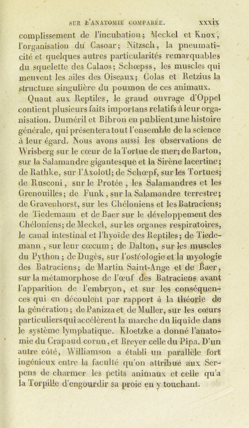 coniplissement de rincubation; Meckel et Knox, l’organisation du Casoar; Nitzsch, la pneumati- cité et quelques autres particularités remarquables du squelette des Calaos ; Schœpss, les muscles qui meuvent les ailes des Oiseaux; Colas et Retzius la structure singulière du poumon de ces animaux. Quant aux Reptiles, le grand ouvrage d’Oppel contient plusieurs faits importans relatifs à leur orga- nisation, Duméril et Bibron en publient.ime histoire générale, qui présentera tout l’ensemble de la science à leur égard. INous avons aussi les observations de Wrisberg sur le cœur de laTortue de mer; de Barton, sur la Salamandre gigantesque et la Sirène lacertine; de R.athke, sur l’Axolotl; de Schœpf, sur les Tortues; de Rusconi, sur le Protée , les Salamandres et les Grenouilles ; de Funk, sur la Salamandre terrestre ; de Gravenliorst, sur les Chéloniens et les Batraciens; de Tiedemann et de Baer sur le développement des Chéloniens; de Meckel, sur les organes respiratoires, le canal intestinal et l’hyoïde des Reptiles; de Tiede- mann , sur leur cæcum; de Dalton, sur ks muscles du Python ; deDugès, sur l’ostéologie et la myologie des Batraciens; de Martin Saint-Ange et de Baer, sur la métamorphose de l’œuf des Batraciens avant l’apparition de l’embryon, et sur les conséquen- ces qui en découlent par rapport à la théorie de la génération; dePanizzaet deMuller, sur les cœurs particuliers qui accélèrent la marche du liquide dans le système lymphatique. Kloetzke a donné l’anato- mie du Crapaud cornu, et Breyer celle du Pipa. D’un autre côté, Williamson a établi un parallèle fort ingénieux entre la faculté qu’on attribue aux Ser- pens de charmer les petits animaux et celle qu’a la Torpille d’engourdir sa proie en y touchant.