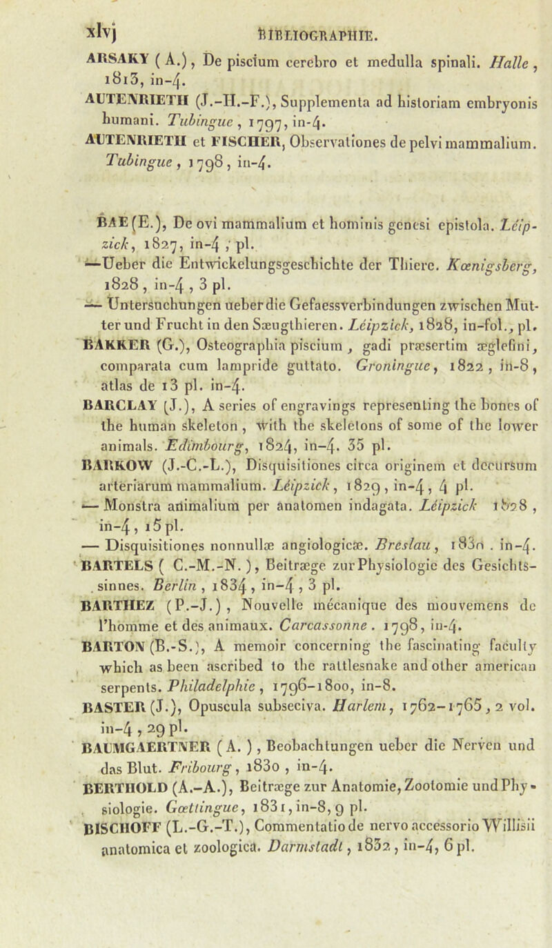 xlvj tîîBLIOGÏÏAPHIT:. ARSAKY ( A.), De pisdum cerebro et medulla spinali. Halle , i8i5,in-4. AUTEIVRIETII (J.-II.-F.), Supplémenta ad hisloriam embryonis ni. ^ 1797, in-4. AUTEIVRIETII et FISCHER, Observalîones de pelvi inaintnalium. Tuhingue, 1798, in-^. BAE^E.), De ovi mammalium et hominis gcnesi episfola. Létp- zick, 1827, in-4 pl. ^Ueber die Entwickelungsgescbichte der Tliiere. Koenisrsbenr, 1828, in-4,3pl. — UnterSnchungen ueberdie Gefaessverbindungen zwischen Mut- terund Fruchtin den Sæiiglhieren. Léipzick, 1828, in-fol.,pL BAKRER (G.), Osteograpbia piscium ^ gadi præsertim aeglefini, comparala cum lampride guttato. Groninguc^ 1822, ih-8, atlas de i3 pl. in-4. BARCLAY [J.), A sériés of engravings represenling lhe boncs of lhe human skeleton , 'vtMth the skelèlons of some of lhe loiver animais. 1824, in~4. 35 pl. BARKOW (J.-C.-L.), Disqüisitiones circa originem et dccurSnm artériàrum mammalium. Léipzick, 1829, in-4, 4 P^^- <—Monstra ailimalium per anatomen indagata. Léipzick 1828, in-4, i5pl. — Disqüisitiones nonnullæ angiologicæ. Bréslau, i83ri . in-4- ' BARTELS ( C.-M.-N. ), Beitræge zur Physiologie des GesiclitS- . sinnes. Berlin , i834 , in-4 ? 3 pl. BARTHEZ (P.-J.) , Nouvelle mécanique des mouvemens de l’homme et des animaux. Carcassonne . 1798, in-4. BARTOX (B.-S.}, A memoir concerning the fascinatiug facully whicli as been ascribed to the raltlesnake and olher american serpents. /lie , 1796-1800, in-8. BASTER(J.), Opuscula subseciva. Harlem, 1762-1765,2 vol. in-4,29 pl. BAUMGAERTXER ( A. ), Beobachlungen ueber die Nerven und das Blut. Fribourg, i83o , in-4. BERTIIOLD (A.-A.), Beitræge zur Anatomie, Zootomie undPhy» siologie. Gœtlingue, i831, in-8, 9 pl. BISCIIOFF (L.-G.-T.), Commentatiode nervo accessorioWilIisü anatomica et zoologica. Darmstadt, i832, iu-4, 6pl.