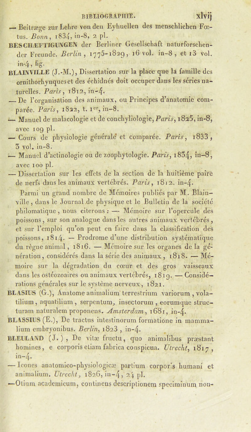 — Beitræge zur Lchre vondeu Eyliuellen des menschllchen Fœ- tus. Bonn, i8347 iu-8, 2 pl. BESCIIÆFTIGU!\'GEN der Berllricr Gesellschaft naturforschen- der Freunde. Berlin, 1775-1829, i6 vol. in-8 , et i3 vol. in-4,Cg. BLAIVVILLE (J.-M.), Dissertation sur la place que la famille des ornithorhynqueset des échidnés doit occuper dans les séries na- turelles. Paris, 1812, in-4« De l’organisation des animaux, ou Principes d’anatomie com- parée. Paris, 1822, t. 1er, in-8. — Manuel de malacologie et de conchyliologie, Paris, i825, in-8, avec 109 pl. — Cours de physiologie générale* et comparée. Paris, i833, 3 vol, in-8. — Manuel d’actinologie ou de zoophylologie. Paris, i854, in-8, avec 106 pl. — Dissertation sur les effets de la section de la huitième paire de nerfs dans les animaux vertébrés. Paris, 1812. in-4. Parmi un grand nombre de Mémoires publiés par M. Blain- vdle , dans le Journal .de physique et le Bulletin de la société philomatique , nous citerons ; — Mémoire sur l’opercule des poissons, sur son analogue dans les autres animaux vertébrés, et sur l’emploi qu’on peut en faire dans la classification des poissons, i8i4- — Prodrome d’une distribution systématique du règne animal, 1816. — Mémoire sur les organes de la gé- nération, considérés dans la série des animaux , 1818. — Mé- moire sur la dégradation du cœur et des gros vaisseaux dans les ostéozoaires ou animaux vertébrés, i8ig. — Considé- rations générales sur le système nerveux, 1821. BLASILS (G.), Anatome animalium terrestrium variorum , vola- tilium , aquatilium , serpentum, insectorum , eorumque struc- turam naturalem proponens. Amsterdam, 1681, in-4- BLASSIUS (E.), De tractus inlestinorum formatione in mamma- lium embryonibus. Berlin, 1828 , in-4, BLEGLAIVD (J.), De vitæ fructu, quo animalibus præstant homines, e corporis eliam fabrica conspicua. Ulrecht, 1817, in-4- — Icônes anatomico-physiologicæ partium corporis humani et animalium. Utreclil, 1826, in-4, ph —Olium acadcmicum, continens descriptionem speciminum non-