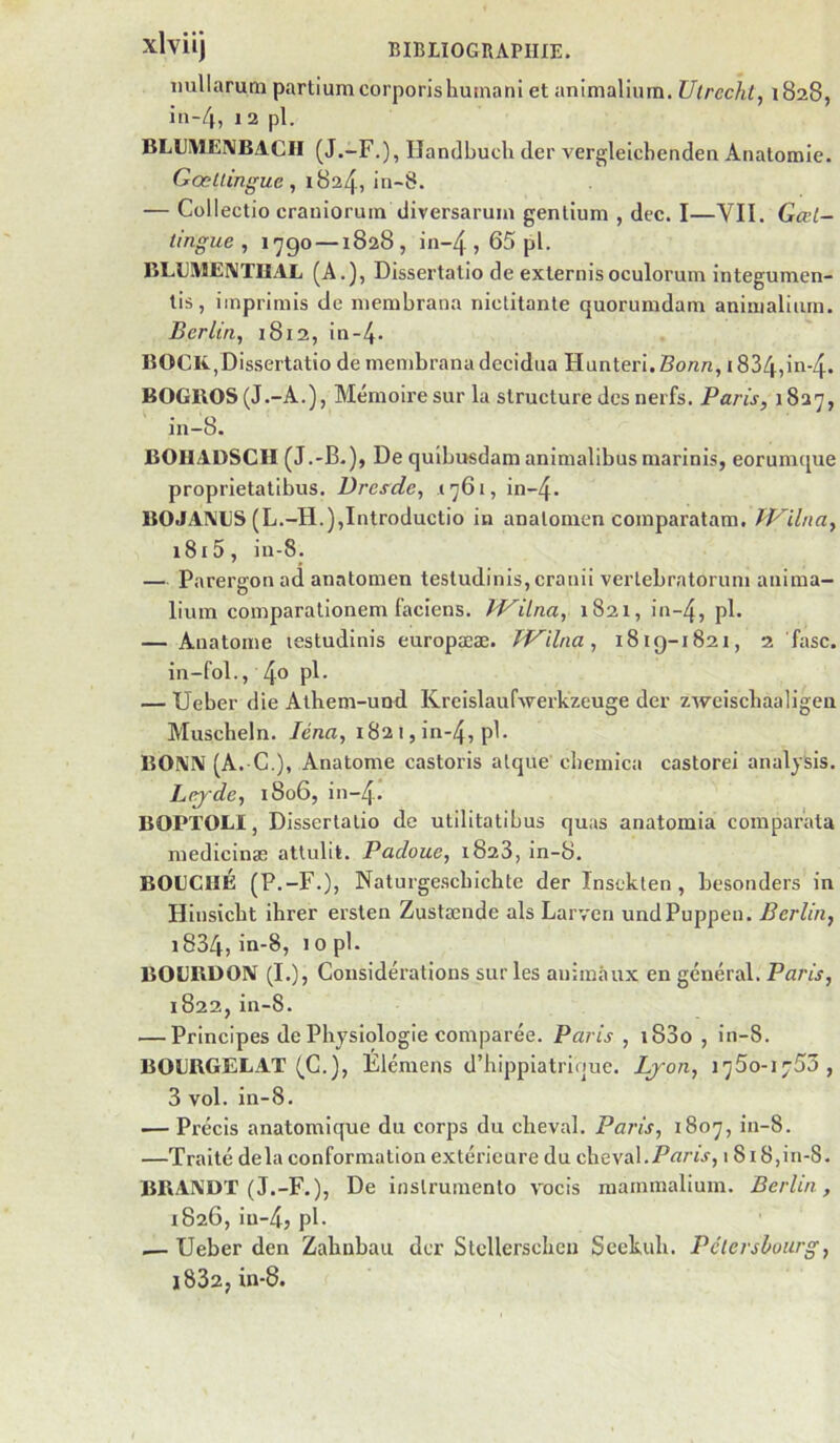 imllaruni pcirtlumcorporishutnani et animalium. Ulrcchl, 1828, in-4, 1 2 pl. BLUMEIMBACII (J.-F.), Ilandbucli (1er vergleicbenden Anatomie. Gœtlingue, 1824, in-8. — Collectio crauioruin diversaruin gentium , dec. I—VII. Gæl- tingue , l'jgo —1828 , in-4 j P^- BLLMEIVTIIAL (A.), Dissertatio de externisoculorum integumen- lis, imprimis de membrana niclitante quorumdam animalium. Berlin, 1812, in-4- BOCK.,Dissertatio de membrana decidua Hunteri, Bonn, 1834,ii^'4* BOGKOS (J.-A.), Mémoire sur la structure des nerfs. Paris, 1827, in-8. BOIIAUSGH (J.-B.), De qulbusdam animalibus marinis, eorumque proprietatibus. Dresde, 1761, in-4. BOJAIVES (L.-H.),Introductio in analonien comparatam. Wilna, 1815, iu-8. — Parergonad anatomen testudinis, cranii verlebratorum anima- lium comparationem faciens. Jd^ilna, 1821, in-4, pl. — Anatome lestudinis europææ. Wilna, 1819-1821, 2 fasc. in-fol., 4® — Ueber die Alhem-uod Kreislaufwerkzeuge der zweisebaaligen Muscheln. léna, 182 i, in-4, pl. BOA'IV (A. G.), Anatome castoris alque cliemica castorei analysis. L(^de, i8o6, in-4. BOPTOLI, Dissertatio de utilitatibus quas anatomia comparata medicinæ attulit. Padoue, 1823, in-8. BOUCHÉ (P.-F.), Naturgescbichte der Inseklen , besonders in Hinsiebt ihrer ersten Zustænde als Larven undPuppen. Berlin, i834, in-8, 10 pl. BOUBDOIV (I.), Considérations sur les animaux en général. Paris, 1822, in-8. — Principes de Physiologie comparée. Paris , i83o , in-8. BOUBGELAT (G.), Élémens d’hippiatrinue. Ljon, 1750-1753, 3 vol. in-8. — Précis anatomique du corps du cheval. Paris, 1807, in-8. —Traité delà conformation extérieure du cheval.18i8,in-8. BBAXDT (J.-F.), De inslrumento vocis raammalium. Berlin , 1826, iu-4, pl. — Ueber den Zahnbau der Stcllerschcii Seekuh. Pélcrsloiirg, 1832, in-8.