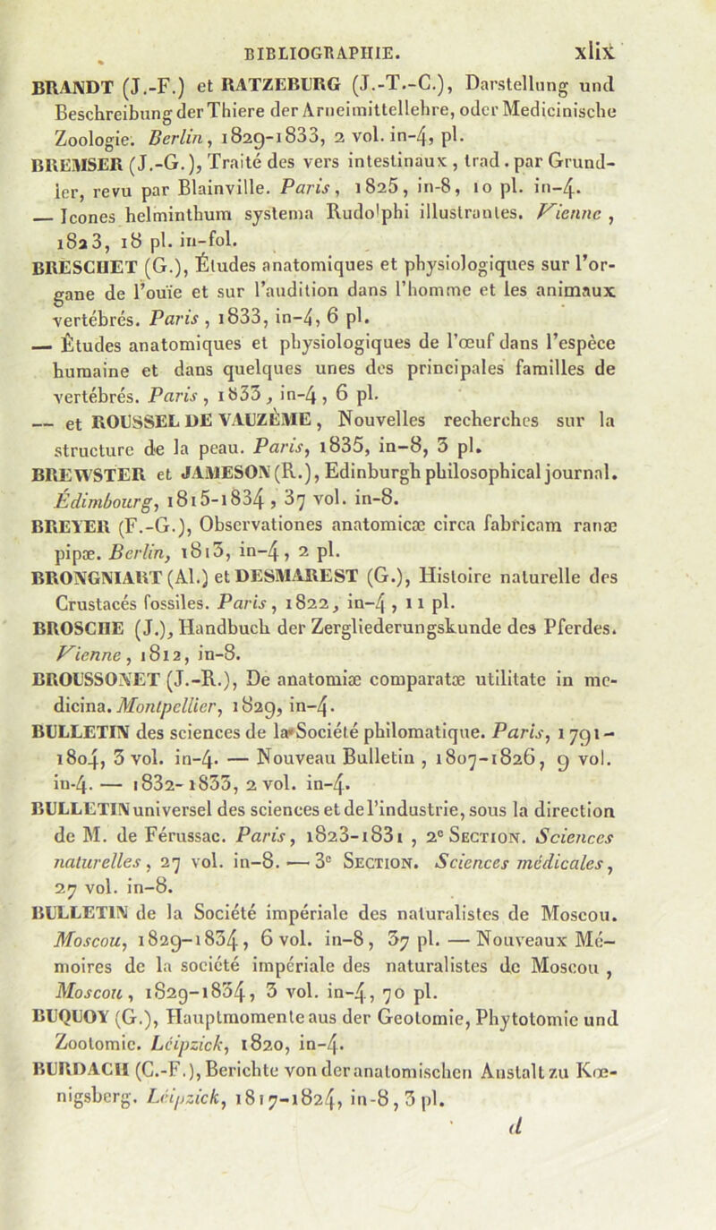 BRAIVDT (J.-F.) et RATZEBL'RG (J.-T.-C.), Darstelhing uncl Beschreibung der Thiere der Arneimittellehre, odcr Medicinische Zoologie. Berlin, 1829-1833, 2 vol. in~4, pl. BREMSER (J.-G.), Traité des vers intestinaux , Irad. par Grund- ier, revu par Blainville. Paris, 1825, in-8, 10 pl. in-4. Icônes helminthum syslema Rudolphi illustra nies. Vienne , 18a 3, 18 pl. in-fol. BRESCHET (G.), Éludes anatomiques et physiologiques sur l’or- gane de l’ouïe et sur l’audition dans l’homme et les animaux vertébrés, Paris , i833, in-4, 6 pl. — Études anatomiques et physiologiques de l’œuf dans l’espèce humaine et dans quelques unes des principales familles de vertébrés. Paris, ib33^ in-4j 6 pl, et ROUSSEL DE VAEZÈME , Nouvelles recherches sur la structure de la peau. Paris, i835, in-8, 3 pl. BREWSTER et JAMESON(R.), Edinhurghphilosophical journal. Édimbourg, i8i5-i834,87 vol. in-8. BREIER (F.-G.), Observationes anatomicæ circa fabricam ranæ pipæ. Berlin, i8i3, in~4, 2 pl. BRONGMART (Al.) etDESMAREST (G.), Histoire naturelle des Crustacés fossiles. Paris, 1822, in~4 , 11 pl. BROSCIIE (J.), Handbuch der Zergliederungskunde des Pferdes. Vienne, 1812, in-8. BROUSSOXET (J.-R.), De anatomiæ comparatæ utilitate in me- dicina. Montpellier, 182g, in-4- BULLETIN des sciences de la*Société philomatique. Paris, 1791- 1804, 3 vol. in-4- — Nouveau Bulletin , 1807-1826, 9 vol. in-4. — i832-i833, 2 vol. in-4- BULLETIN universel des sciences et de l’industrie, sous la direction de M. de Férussac. Paris, i823-i83i , 2® Section, Sciences naturelles, 27 vol. in-8.'—3® Section. Sciences médicales, 2J7 vol. in-8. BUXiLETlN de la Société impériale des naturalistes de Moscou. Moscou, 1829-1834, 6 vol. in-8, 37 pl.—Nouveaux Mé- moires de la société impériale des naturalistes de Moscou , Moscou, 1829-1834, 3 vol. in-4, 7° P^* BUQUOY (G.), Hauplmomenleaus der Geolomie, Phytotomie und Zootomie. Lcipzick, 1820, in-4- BURDACII (C.-F.),Berichte von der analomischcn Auslaltzu Kœ- nigsberg. Lcipzick, 1817-1824, in-8,3pl. d