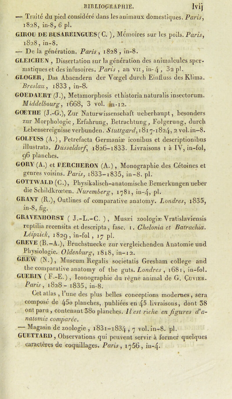 — Traité du pied considéré dans les animaux domestiques. Paris, 1828, in-8, 6 pl. GIROl) DE BIJSAIIEINGEES( C. ), Mémoires sur les poils. Paris, 1828, in-8. — De la génération. Paris , 1828 , in-8. GLEICnEIV , Dissertation sur la génération des animalcules sper- matiques et des infusoires. Paris , an vu , in-4 , 82 p!. GLOGER, Das Abaendern der Vœgel durch Ein£uss des Klima. Breslau, i833 , in-8. GOEDAERT (J.), Metamorphosis etbistoria naturalis insectorum. Middelbourg, î668, 3 vol. in-12. GOETHE (J.-G.), Zur Naturwissenschaft ueberhaupt, besonders zur Morphologie, Erfahrung, Betrachtung, Folgerung, durch Lebensereignisseverbunden. Stuitgard,\Qi']-\Q‘2.b\, 2 vol.in-8. GOLFESS (A.), Petrefacta Germaniæ iconibus et descriptionibus illustrata. Dusseldorf, 1826-1833. Livraisons i à IV, in-fol, 96 planches. GORY(A.) et PERCIIERO\ (A.), Monographie des Cétoines et genres voisins. Paris, i833-i835, in-8. pl. GOTTWALD (C.), Physikalisch-anatomische Beraerkungen ueber die Schildkrœlen. Nuremberg, 1781, in-4, pl. GRAJVT (R.), Outlines of comparative anatomy. Londres, i835, in-8, £g. GRAAEMIORST ( J.-L.-C. ) , Musrci zoologiæ Vratislavieusis reptilia recensita et descripta , fasc. i. Chelonia et Batrachia. Léipzick, 1829, i'^'fol 5 >7 pl- GREVE (B.-A.), Bruchstuecke zur vergleichenden Anatomie und Physiologie. Oldenburg, 1818, in-12. GREW (N.), Muséum Regalis societalis Gresham college and the comparative anatomy of the Londres , 1681, in-fol. GUERIjV ( F.-E.) , Iconographie du règne animal de G. Çüvier. Paris , 1828 - i835, in-8. Cet allas , l’une des plus belles conceptions modernes, sera composé de 45o planches, publiées en 45 livraisons, dont 38 ont paru, contenant 38o planches. Il est fiche en figures d'a- natomie comparée, — Magasin de zoologie , i83i-i834,7 vol.in—8. pl. GEETTARD, Observations qui peuvent servir à former quelques caractères de coquillages. Paris, i’]56, in-4.