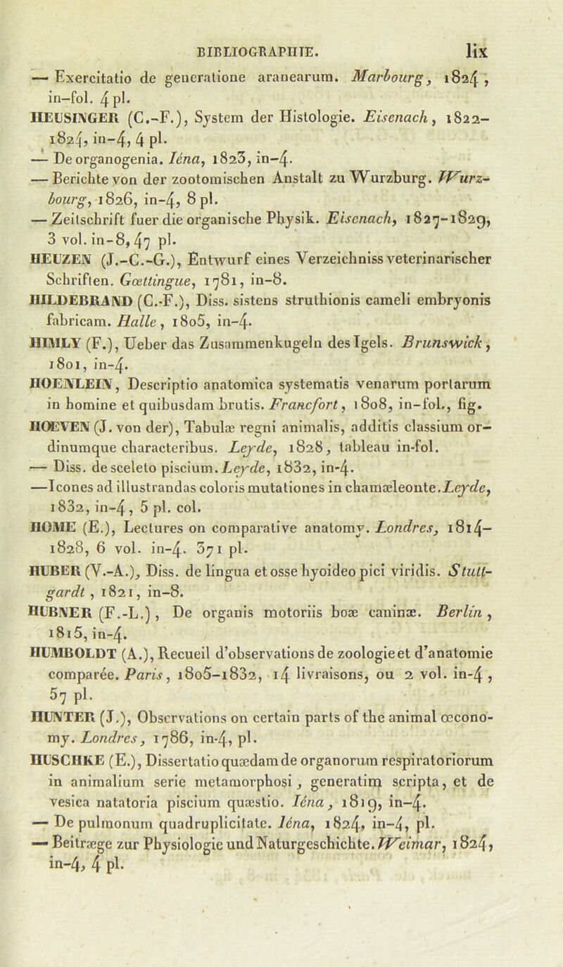 — Exercitatio de geucratione aranearura. Marhourg, 1824 , in-fol. 4pl- IIElJSI^'GER (G.-F.), System der Histologie. Eisenach, 1822- 182^, in-4, 4 pE — De organogenia. Zénc, 1823, in-4- — Berichtevon der zootoraischen Anstalt zu^Vurzburg. Tf^urz- bourg, 1826, in~4, 8pl. — Zeilscbrift fuer die organische Physik. Eiscnach, i82'j-i82g, 3 vol. in- 8,47 pl. UEUZEN (J.-G.-G.), Entwurf eines Verzeichniss veterinarischer Schriflen. Gœttingue, 1781, in-8. IIILDEBRAND (G.-F.), Diss. sistens struthionis cameli embryonis fabricam. Halle, i8o5, in-4- HiaiLY (F.), Ueber das Zusammenkugeln desTgels. Brunswick, 1801,in-4. HOENLEEV, Descriptio anatomica systematis venarum porlarum in homine et quibusdam brutis. i^ra«c/ôr«, 1808, in-foL, fig. IIOEVEÎV (J. von der), Tabulæ regni animalis, additis classium or— dinumque characteribus. Lejde, 1828, tableau in-fol. — Diss. descelelo piscium.Aeyde, 1882, in-4. —Icônes ad illustrandas coloris mutationes in chamæleonte.Z,çyûfe, 1882, in~4, 5 pl. col. ROME (E.), Lecliires on comparative analomy. Londres, i8l4- 1828, 6 vol. in-4- Syi pl. HUBER (V.-A.)_, Diss. de lingua et osse hyoideo pici viridis. Stult- gardt , 1821, in-8. IIEBIVER (F.-L.) , De organis motoriis boæ caninæ. Berlin , i8i5,in-4. HEMBOLDT (A.), Recueil d’observations de zoologieet d’anatomie comparée. Paris, i8o5-i832, i4 livraisons, ou 2 vol. in-4 , 57 pl. niJNTER (J,), Observations on certain parts of the animal œcono- my. Londres, 1786, in-4, pE ÜESCHKE (E.), Dissertatioquædamde organorura respiratoriorum in animalium sérié metamorphosi, generatim scripta, et de vesica natatoria piscium quæstio. Léna, 181g, in~4. — De pulmonum quadruplicitate. Icna, 1824» in-4, pE — Beilræge zur Physiologie undNaturgeschichte.^/^efma/’, i824j in-4, 4 pE