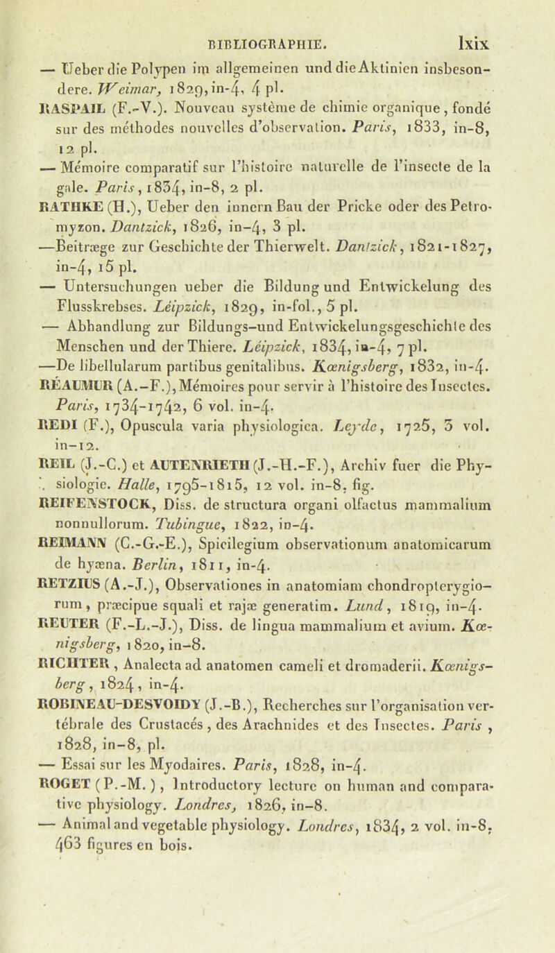 — Ueber tlie Polypen iip allgemeinen und dieAktinieii Jnsbeson- dere. TV dinar, 1829,10-4, 4 P^- IIASPAIL (F.-V.). Nouveau système de chimie organique , fondé sur des méthodes nouvelles d’observation. Paris, i833, in-8, 12 pl. — Mémoire comparatif sur l’histoire naturelle de l’insecte de la gale. Paris, i834, in-8, 2 pl. RATHKE (H.), Ueber den innernBau der Pricke oder desPetro- myzox\. Dantzick, 1826, in-4, 3 pl. —Beitræge zur Geschichte der Thierwelt. Danizick, 1821-1827, in-4, pl. — Untersuchungen ueber die Bildung und Enlwickelung des Flusskrebses. Léipzick, 1829, in-fol.,5pl. — Abhandlung zur Bildungs-und Entwickelungsgeschichle des Menschen und derThiere. Léipzick, i834, in-45 7pl* —De libellularum partibus genitalibus. Keenigskerg, i832, in-4. REAL’iWLR (A.-F.), Mémoires pour servir à l’histoire desluscclcs. Paris, 1734-1742, 6 vol. in-4- REDl (F.), Opuscula varia physiologica. Lcj'dc, 1726, 5 vol. in-12. RE1L (J.-G.) et AETEXllIETH (J.-H.-F.), Archiv fuer die Phy- 1. siologie. Halle, I7g5-i8i5, 12 vol. in-8, fig. REIFE^\STOCK, Diss. de structura organi olfactus mammalium nonnullorura. Tubingue, 1822, in-4. REIMAA'IV (G.-G.-E.), Spieilegium observationum anatomicarum de hyæna. Berlin, 1811, in-4. RETZnJS (A.-J.), Observationes in anatomiam chondropterygio- rum, præcipue squali et rajæ generatim. Lund, 1819, in-4. REETER (F.-L.-J.), Diss. de 1 ingua mammalium et avium. K.œ- nigsberg, 1820, in-8. RICIITER , Analecta ad anatomen cameli et dromaderii. Kœnigs- berg, 1824, in-4. ROBL\EAE-DESVOIDY (J.-B.), Recherches sur l’organisation ver- tébrale des Grustacés , des Arachnides et des Tnsectes. Paris , 1828, in-8, pl. — Essai sur les Myodaires. Paris, 1828, in-4. ROGET (P.-M. ) , Introductory lecture on human and compara- tive physiology. Londres, 1826, in-8. — Animalandvegetable physiology. Londres, i834» 2 vol. in-8, 463 figures en bois.