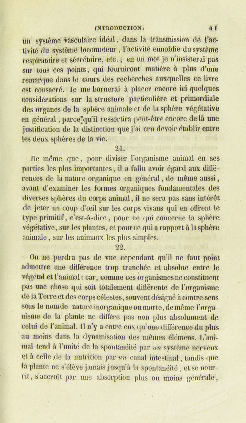 un système vasculaire idéal, dans la transmission de l’ac- tivité du système locomoteur , l’activité ennoblie du système respiratoire et sécrétoire, etc. ; en un mot je n’insisterai pas sur tous ces points, qui fommiront matière à plus d’une remarque dans le cours des recherches auxquelles ce livre est consacré. Je me bornerai à placer encore ici quelques considérations sur la structure particulière et primordiale des organes de la sphère animale et de la sphère végétative en général, parce’qu'il ressortira peut-être encore de là une justification de la distinction que j’ai cru devoir établir entre les deux sphères de la vie. 21. De même que, pour diviser l’organisme animal en ses parties les plus importantes, il a fallu avoir égard aux diffé- rences de la nature organique en général, de même aussi, avant d’examiner les formes wganiques fondamentales des diverses sphères du corps animal, il ne sera pas sans intérêt de jeter un coup d’œil sur les corps vivans qui en offrent le type primitif, c’est-à-dire, pour ce qui concerne la sphère végétative, sur les plantes, et pour ce qui a rapport à la sphère animale, sur les animaux les plus simples. 22. On ne perdi’a pas de vue cependant qu’il ne faut point admettre une différence trop tranchée et absolue entre le végétal et l’animal: car, comme ces organismes ne constituent pas une chose qui soit totalement différente de l’organisme de la Terre et des corps célestes, souvent désigné à contre-sens sous le nom de nature inorganique ou morte, de même l’orga- nisme de la plante ne diffère pas non plus absolument de celui de l’animal. H n’y a entre eux qu’une différence du plus au moins dans la dynamisation des mêmes élémens. L’ani- mal tend à l’unité de la spontanéité par tm système nerveux et à celle .de la nutrition par un canal intestinal, tandis que la plante ne s’élève jamais juscpi’à la spontanéité, et sc nour- rit, s’accroît par une absorption plus ou moins générale,