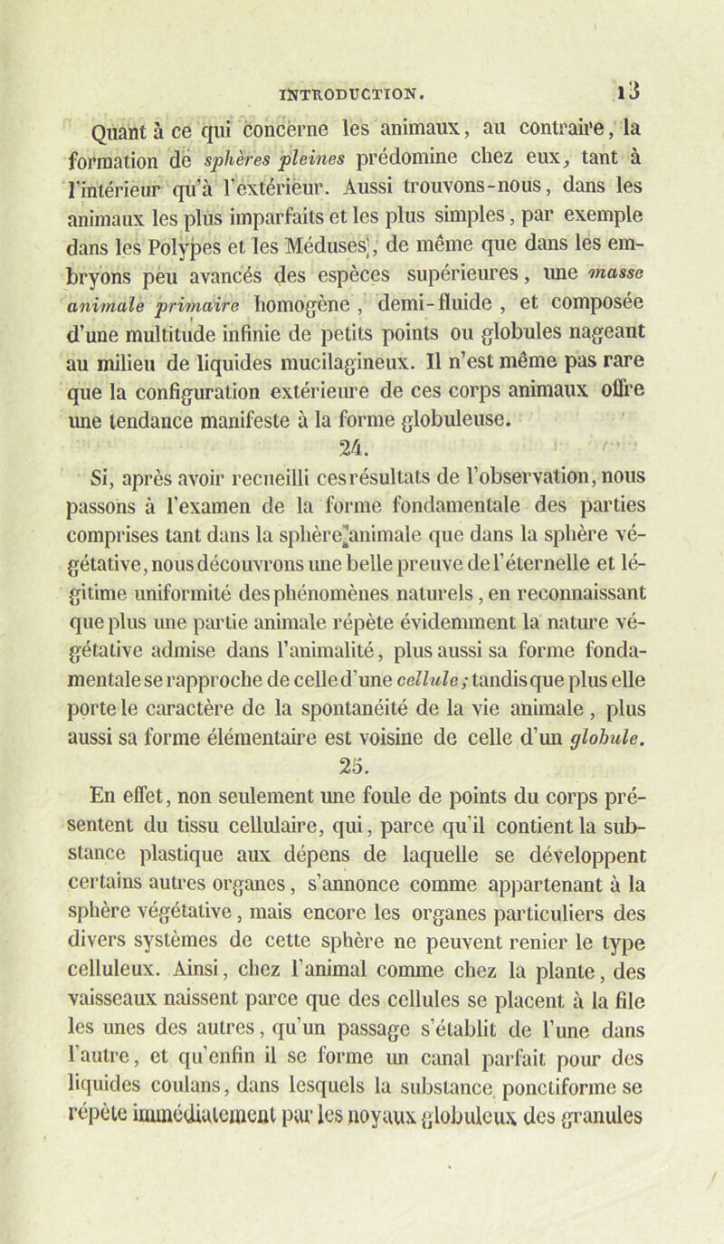 Quant à ce qui concerne les animaux, au contraire, la formation dé sphères pleines prédomine chez eux_, tant à l’intérieur qu’à l’extérieur. Aussi trouvons-nous, dans les animaux les plus imparfaits et les plus simples, par exemple dans les Polypes et les Méduses], de même que dans les em- bryons peu avancés des espèces supérieures, ime masse animale primaire homogène , demi-fluide , et composée d’une multitude infinie de petits points ou globules nageant au milieu de liquides mucilagineux. Il n’est même pas rare que la configuration extérieure de ces corps animaux offre une tendance manifeste à la forme globuleuse. 24. Si, après avoir recueilli ces résultats de l’observation, nous passons à l’examen de la forme fondamentale des parties comprises tant dans la sphère][animale que dans la sphère vé- gétative, nous découvrons une belle preuve de l’éternelle et lé- gitime uniformité des phénomènes naturels, en reconnaissant que plus une partie animale répète évidemment la nature vé- gétative admise dans l’animalité, plus aussi sa forme fonda- mentale se rapproche de celle d’une ceZZîiZe; tandis que plus elle porte le caractère de la spontanéité de la vie animale , plus aussi sa forme élémentaire est voisine de celle d’mi globule. 25. En effet, non seulement ime foule de points du corps pré- sentent du tissu cellulaire, qui, parce qu’il contient la sub- stance plastique aux dépens de laquelle se développent certains autres organes, s’annonce comme appartenant à la sphère végétative, mais encore les organes particuliers des divers systèmes de cette sphère ne peuvent renier le type celluleux. Ainsi, chez l’animal comme chez la plante, des vaisseaux naissent parce que des cellules se placent à la file les unes des autres, qu’un passage s’établit de l’une dans l’autre, et qu’enfin il se forme mi canal parfait pour des liquides coulans, dans lesquels la substance ponctiforme se répète immédiatement pur les noyaux globuleux des granules