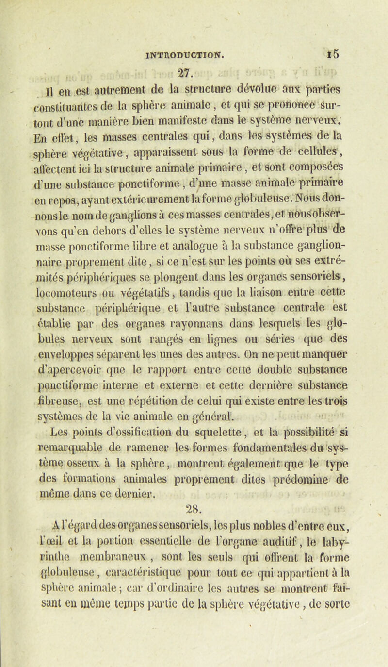 27. Il en est autrement de la structure dévolue aux parties constituantes de la sphère animale, et qui se prononce sur- tout d’une manière bien manifeste dans le système nerveux. En elfet, les masses centrales qui, dans les systèmes de la sphère vé{jétative, apparaissent sous la forme de cellules, aflectent ici la structure animale primaire, et sont composées d’une substance ponctiforme, d’une masse animale primaire en repos, ayant extériem’ement la forme globuleuse. Nous don- nonsle nom de ganglions à ces masses centrales, et nOusobser- Yons qu’en dehors d’elles le système nerveux n’offre plus de masse ponctiforme libre et analogue à la substance ganglion- naire proprement dite, si ce n’est sur les points où ses extré- mités périphériques se plongent dans les organes sensoriels, locomoteurs ou végétatifs, tandis que la liaison entre celte substance périphérique et l’autre substance centrale est établie par des organes rayonnans dans lesquels les glo- bules nerveux sont rangés en lignes ou séries que des enveloppes séparent les unes des autres. On ne peut manquer d’apercevoir que le rapport enU-e cette double substance ponctiforme interne et externe et cette dernière substance fibreuse, est une répétition de celui qui existe entre les trois systèmes de la vie animale en général. Les points d’ossification du squelette, et la possibilité si remai’quable de ramener les formes fondamentales du sys- tème osseux à la sphère, montrent également que le type des formations animales proprement dites prédomine de même dans ce dernier. 28. A l’égard des organes sensoriels, les plus nobles d’entre eux, l’œil et la portion essentielle de l’organe auditif, le laby- rinthe membraneux , sont les seuls qui offrent la forme globuleuse, caractéristique pour tout ce qui appai’tient à la sphère animale ; car d’ordinaire les autres se montrent fai- sant en même temps partie de la sphère végétative, de sorte