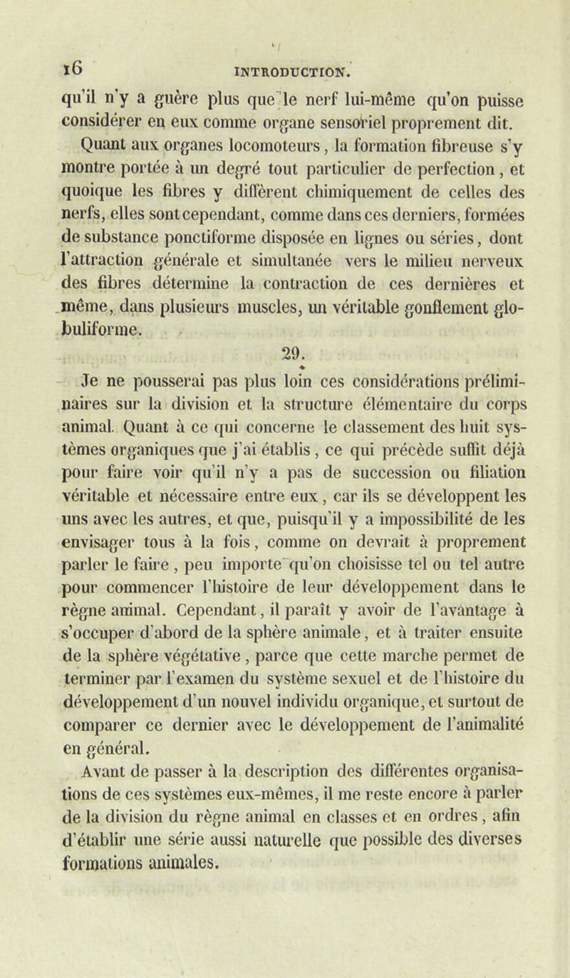 qu’il n’y a guère plus quelle nerf lui-même qu’on puisse considérer en eux comme organe sensoriel proprement dit. Quant aux organes locomoteurs, la formation fibreuse s’y montre portée à un degré tout particulier de perfection , et quoique les fibres y diffèrent chimiquement de celles des nerfs, elles sont cependant, comme dans ces derniers, formées de substance ponctiforme disposée en lignes ou séries, dont l’attraction générale et simultanée vers le milieu nerveux des fibres détermine la contraction de ces dernières et même, dans plusieurs muscles, un véritable gonflement glo- buliforme. 29. ♦ Je ne pousserai pas plus loin ces considérations prélimi- naires sur la division et la structure élémentaire du corps animal. Quant à ce qui concerne le classement des huit sys- tèmes organiques que j’ai établis, ce qui précède suffit déjà pour faire voir qu’il n’y a pas de succession ou filiation véritable et nécessaire entre eux, car ils se développent les uns avec les autres, et que, puisqu’il y a impossibilité de les envisager tous à la fois, comme on devrait à proprement parler le faire , peu importe qu’on choisisse tel ou tel autre pour commencer l’iiistoire de leur développement dans le règne animal. Cependant, il paraît y avoir de l’avantage à s’occuper d’abord de la sphère animale, et à traiter ensuite de la sphère végétative, parce que cette marche permet de terminer par l’examen du système sexuel et de l’histoire du développement d’un nouvel individu organique, et surtout de comparer ce dernier avec le développement de l’animalité en général. Avant de passer à la description des différentes organisa- tions de ces systèmes eux-mêmes, il me reste encore à parler de la division du règne animal en classes et en ordres, afin d’établir une série aussi naturelle que possible des diverses formations animales.