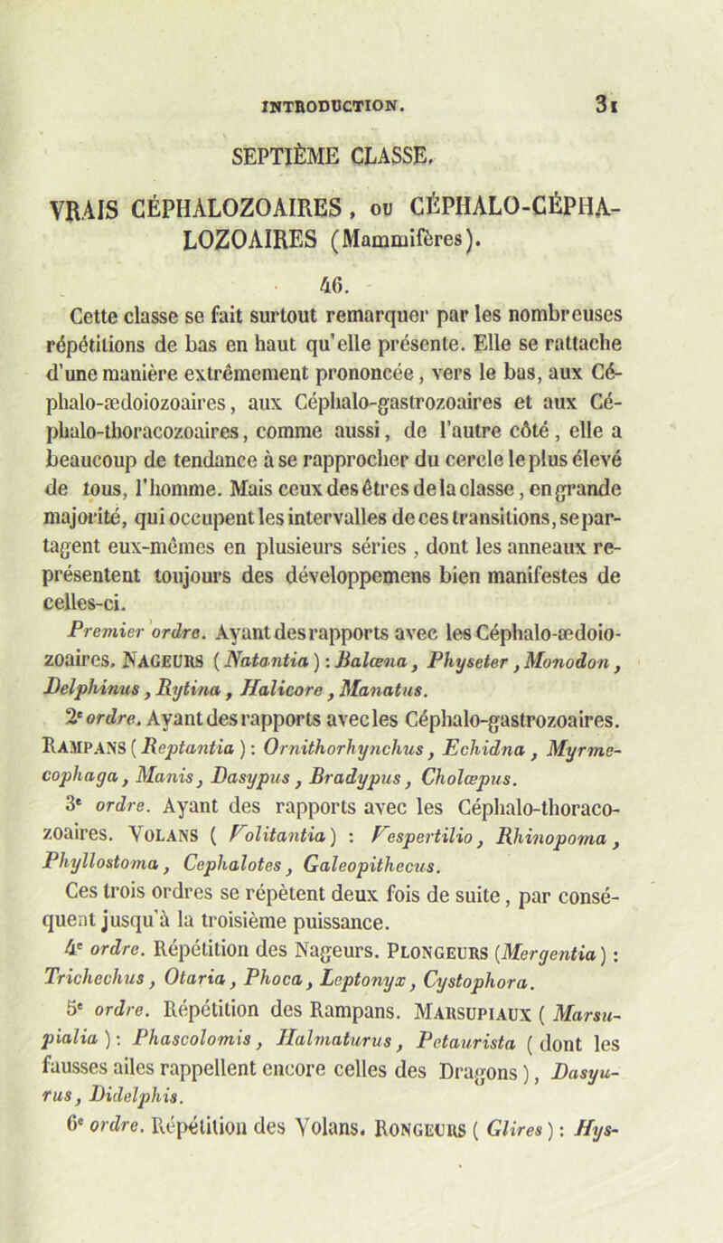 SEPTIÈME CLASSE, VRAIS CÉPHALOZOAIRES, ou CÉPHALO-CÉPHA- LOZOAIRES (Mammifères). 46. Cette classe se fait surtout remarquer par les nombreuses répétitions de bas en haut qu’elle présente. Elle se rattache d’une manière extrêmement prononcée, vers le bas, aux Cé- phalo-ædoiozoaires, aux Céplialo-gastrozoaires et aux Cé- phalo-thoracozoaires, comme aussi, de l’autre côté, elle a beaucoup de tendance à se rapprocher du cercle le plus élevé de tous, l’homme. Mais ceux des êtres de la classe, en grande majorité, qui occupent les intervalles de ces transitions, se par- tagent eux-mêmes en plusieurs séries , dont les anneaux re- présentent toujours des développemens bien manifestes de celles-ci. Premier'ordre. Ayant des rapports avec les Céphalo-œdoio- zoaires. Nageurs ( Natantia ) : Jialœna J Physeter, Monodon , Delphinus , Rytina , Halicore , Manatus. ordre. Ayant des rapports avec les Céphalo-gastrozoaires. Ramp.4NS ( Reptantia ) : Ornithorhynchus, Echidna, Myrme- cophaga, Manis, Rasypus , Bradypus, Choîœpus. 3* ordre. Ayant des rapports avec les Céphalo-thoraco- zoaires. Volans ( Folitantia) ; Fespertilio, Rhinopoma, Phyllostoma, Cephalotes ^ Galeopithecus. Ces trois ordres se répètent deux fois de suite, par consé- quent jusqu’à la troisième puissance. 4' ordre. Répétition des Nageurs. Plongeurs {Mergentia ) : Trichechus, Otaria, Phoca, Leptonyx, Cystophora. 5* ordre. Répétition des Rampans. Marsupiaux ( Marsu- pialia): Phascolomis, Halmaturus, Petaiirista (dont les fausses ailes rappellent encore celles des Dragons ), Dasyu- rus, Rideîphis. 6* ordre. Répétition des Yolans. Rongeurs ( GUres ) : Hys-