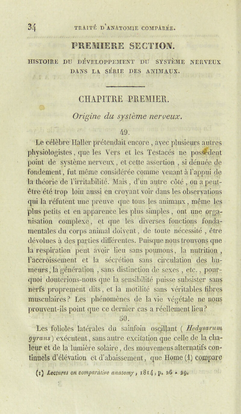 PREMIERE SECTION. HISTOIRE DU DÉVELOPPEMENT DU SYSTÈME NERVEUX DANS LA SÉRIE DES ANIMAUX. CHAPITRE PREMIER. Origine du système neri^eux. 49. Le célèbre Haller prétendait encore , avec plnsienrs autres physiologistes, que les V’^ers et les Testacés ne pos^dent point de système nerveux, et cette assertion , si dénuée de fondement, fut môme considérée comme venant à l’appui de la théorie de l’irritabilité. Mais, d’un autre côté , on a peut- être été trop loin aussi en croyant voir dans les observations qui la réfutent une preuve que tous les animaux, môme les plus petits et en apparence les plus simples, ont une orga- nisation complexe, et que les diverses fonctions fonda- mentales du corps animal doivent, de toute nécessité , être dévolues à des parties différentes. Puisque nous trouvons que la respiration peut avoir lieu sans poumons, la nutrition , l’accroissement et la sécrétion sans circulation des hu- meurs, la génération , sans distinction de sexes , etc., pour- quoi douterions-nous que la sensibilité puisse subsister sans nerfs proprement dits, et la motilité sans véritables fdires musculaires ? Les phénomènes de la vie végétale ne nous prouvent-ils point que ce dernier cas a réellement lieu? 50. Les folioles latérales du sainfoin oscÿllant ( Iledysarum gyrans ) exécutent, sans autre excitation que celle de la cha- leur et de la lumière solaire, des mouvemens alternatifs con- tinuels d’élévation et d’abaissement, que Home (1) compare (i) lectures on comparative anatom/, i8t4»p. a6 • igt