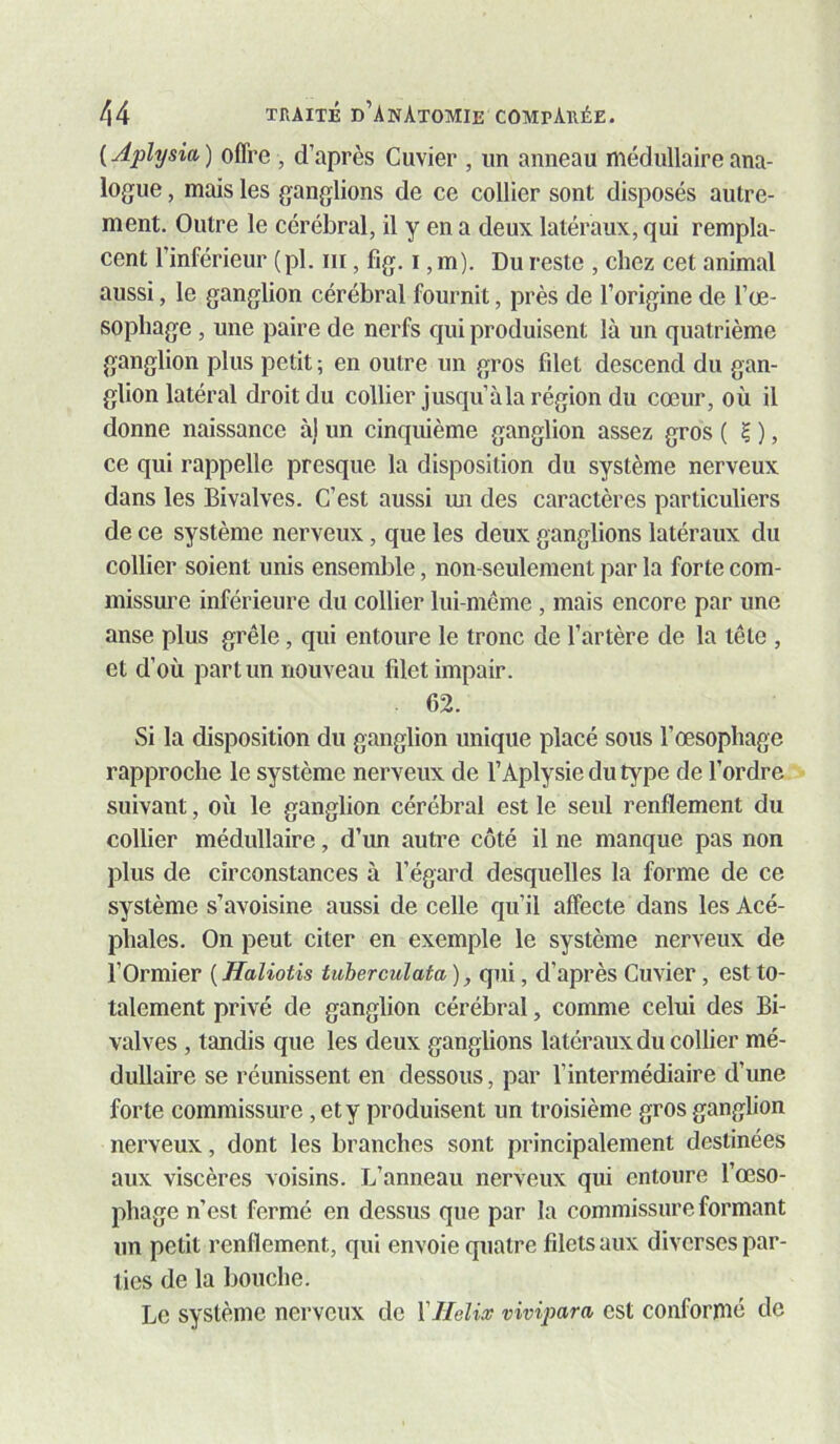 ( Aplysia ) offre , d’après Cuvier , un anneau médullaire ana- logue , mais les ganglions de ce collier sont disposés autre- ment. Outre le cérébral, il y en a deux latéraux, qui rempla- cent l’inférieur (pl. iii, fig. i, m). Du reste , chez cet animal aussi, le ganglion cérébral fournit, près de l’origine de l’œ- sophage , une paire de nerfs qui produisent là un quatrième ganglion plus petit ; en outre un gros filet descend du gan- glion latéral droit du collier jusqu’à la région du cœur, où il donne naissance à) un cinquième ganglion assez gros ( ? ), ce qui rappelle presque la disposition du système nerveux dans les Bivalves. C’est aussi im des caractères particuliers de ce système nerveux, que les deux ganglions latéraux du collier soient unis ensemble, non-seulement par la forte com- missure inférieure du collier lui-même , mais encore par une anse plus grêle, qui entoure le tronc de l’artère de la tête , et d’où part un nouveau filet impair. 62. Si la disposition du ganglion unique placé sous l’œsophage rapproche le système nerveux de l’Aplysiedutype de l’ordre suivant, où le ganglion cérébral est le seul renflement du collier médullaire, d’un autre côté il ne manque pas non plus de circonstances à l’égard desquelles la forme de ce système s’avoisine aussi de celle qu’il affecte dans les Acé- phales. On peut citer en exemple le système nerveux de l’Ormier ( Haliotis tuherculata), qui, d’après Cuvier, est to- talement privé de ganglion cérébral, comme celui des Bi- valves , tandis que les deux ganglions latéraux du collier mé- dullaire se réunissent en dessous, par l’intermédiaire d’une forte commissure, et y produisent un troisième gros ganglion nerveux, dont les branches sont principalement destinées aux viscères voisins. L’anneau nerveux qui entoure l’œso- phage n’est fermé en dessus que par la commissure formant un petit renflement, qui envoie quatre filets aux diverses par- ties de la bouche. Le système nerveux de \Hélix vivipara est conformé de