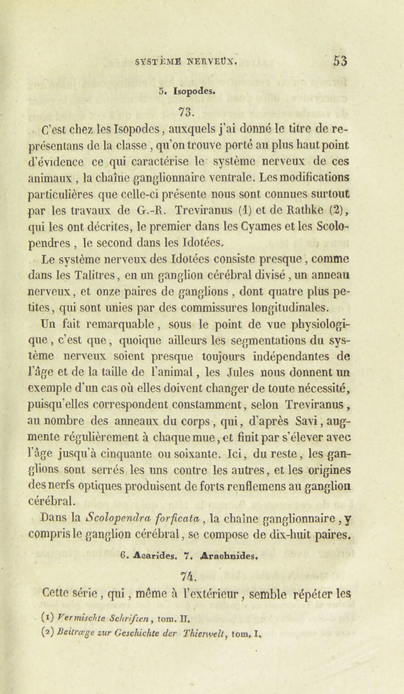 5. Isopodes. 73. C’est chez les Isopodes, auxquels j’ai donné le titre de re- présentans de la classe, qu’on trouve porté au plus haut point d’évidence ce qui caractérise le système nerveux de ces animaux , la chaîne ganglionnaire ventrale. Les modifications particulières que celle-ci présente nous sont connues surtout par les travaux de G.-R. Treviranus (1) et de Rathke (2), qui les ont décrites, le premier dans les Cyames et les Scolo- pendres , le second dans les Idotées. Le système nerveux des Idotées consiste presque, comme dans les Talitres, en un ganglion cérébral divisé, un anneau nerveux, et onze paires de ganglions , dont quatre plus pe- tites , qui sont unies par des commissures longitudinales. Un fait remarquable, sous le point de vue physiologi- que , c’est que, quoique ailleurs les segmentations du sys- tème nerveux soient presque toujours indépendantes de l’âge et de la taille de l’animal, les Jules nous donnent un exemple d’un cas où elles doivent changer de toute nécessité, puisqu’elles correspondent constamment, selon Treviranus, au nombre des anneaux du corps, qui, d’après Savi, aug- mente régulièrement à chaque mue, et finit par s’élever avec l’âge jusqu’à cinquante ou soixante. Ici, du reste, les gan- glions sont serrés les uns contre les autres, et les origines des nerfs optiques produisent de forts renflemens au ganglion cérébral. Dans la Scolopendra forficata, la chaîne ganglionnaire, y compris le ganglion cérébral, se compose de dix-huit paires. 6. Asarides. 7. Arachnides. 74. Cette série, qui, môme à l’extérieur, semble répéter les (1) yermischte Schrifeen, tom. II. (2) lieitrage zur Geschichte der Thierwelt, tom, I,