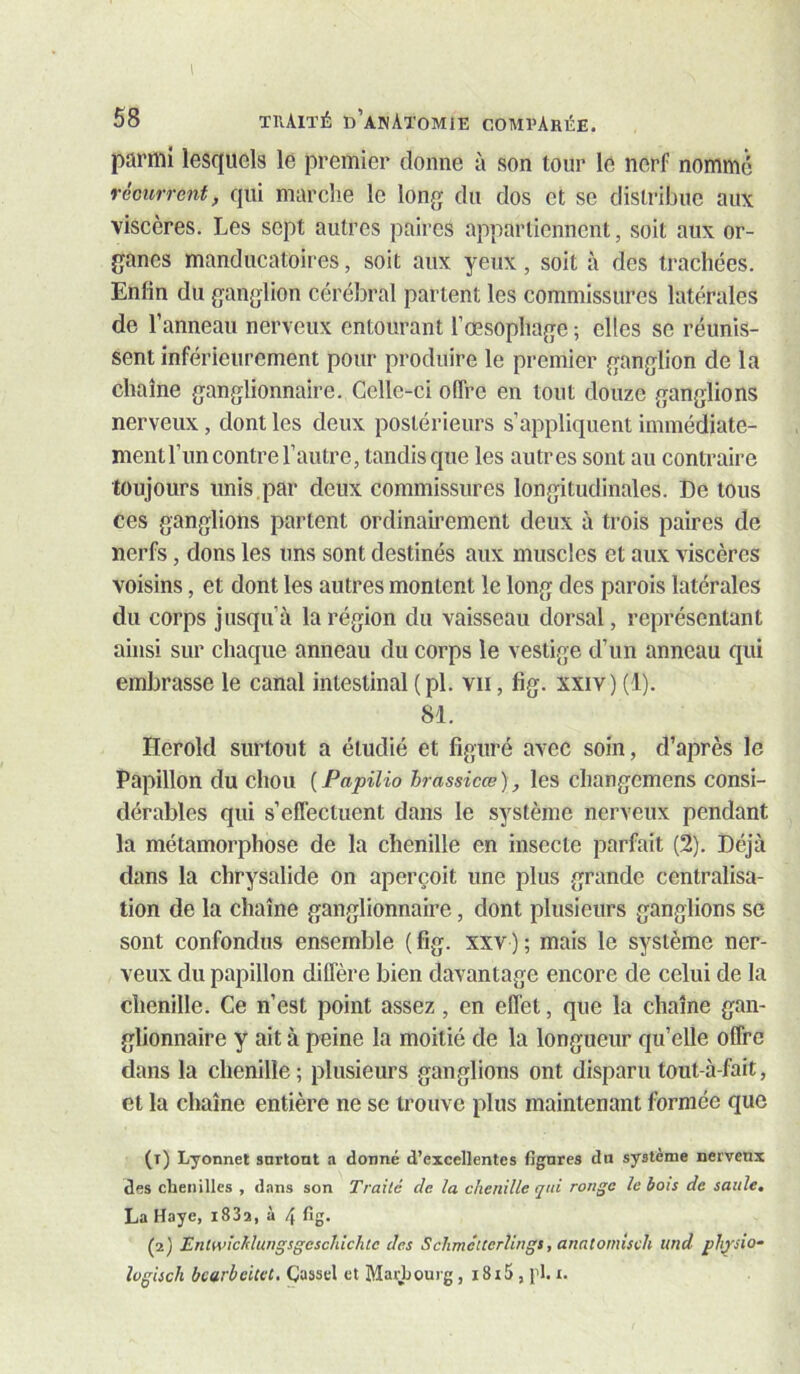 I 58 thAité d’anatomie comparée. parmi lesquels le premier donne à son tour le nerf nommé récurrent, qui marche le long du dos et se distribue aux viscères. Les sept autres paires appartiennent, soit aux or- ganes manducatoires, soit aux yeux, soit à des trachées. Enfin du ganglion cérébral partent les commissures latérales de l’anneau nerveux entourant l’œsophage ; elles se réunis- sent inférieurement pour produire le premier ganglion de la chaîne ganglionnaire. Celle-ei offre en tout douze ganglions nerveux, dont les deux postérieurs s’appliquent immédiate- ment l’un contre l’autre, tandis que les autres sont au contraire toujours unis par deux commissures longitudinales. De tous ces ganglions partent ordinaii’ement deux à trois paires de nerfs, dons les uns sont destinés aux muscles et aux viscères voisins, et dont les autres montent le long des parois latérales du corps jusqu’à la région du vaisseau dorsal, représentant ainsi sur chaque anneau du corps le vestige d’un anneau qui embrasse le canal intestinal (pl. vu, fig. xxiv) (1). 81. Herold surtout a étudié et figuré avec soin, d’après le Papillon du chou ( Fapilio brassicœ ) les changemens consi- dérables qui s’effectuent dans le système nerveux pendant la métamorphose de la chenille en insecte parfait (2). Déjà dans la chrysalide on aperçoit une plus grande centralisa- tion de la chaîne ganglionnaire, dont plusieurs ganglions se sont confondus ensemble ( fig. xxv ) ; mais le système ner- veux du papillon diffère bien davantage encore de celui de la chenille. Ce n’est point assez, en effet, que la chaîne gan- glionnaire y ait à peine la moitié de la longueur qu’elle offre dans la chenille ; plusieurs ganglions ont disparu tout-à-fait, et la chaîne entière ne se trouve plus maintenant formée que (1) Lyonnet snrtont a donné d’excellentes figures du système nerveux des chenilles , d.nns son Traité de la chenille qui ronge le bois de saule, La Haye, i83a, à 4 fig. (2) Entwichlungsgeschichtc des Sclimêtcerlingi, anntomisch und phjsio^ logisch bcarbcUel. ÇJassel et Maiiiourg, 18i!>, pl. i.