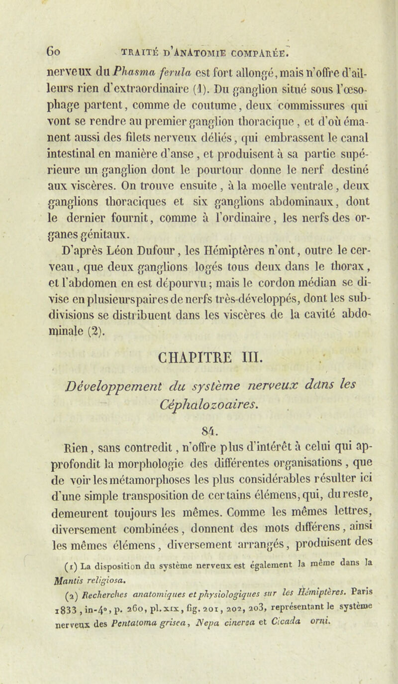 nerveux à)xPhasma ferula est fort allon{îé,mais n’ofli’C d’ail- leurs rien d’extraordinaire (1). Du {ganglion situé sous l’œso- phage partent, comme de coutume, deux commissures qui vont se rendre au premier ganglion thoracique , et d’où éma- nent aussi des filets nerveux déliés, qui embrassent le canal intestinal en manière d’anse , et produisent à sa partie supé- rieure un ganglion dont le pourtour donne le nerf destiné aux viscères. On trouve ensuite , à la moelle ventrale, deux ganglions thoraciques et six ganglions abdominaux, dont le dernier fournit, comme à l’ordinaire, les nerfs des or- ganes génitaux. D’après Léon Dufour, les Hémiptères n’ont, outre le cer- veau , que deux ganglions logés tous deux dans le thorax, et l’abdomen en est dépourvu ; mais le cordon médian se di- vise enplusieurspah'esdenerfs très-développés, dont les sub- divisions se distribuent dans les viscères de la cavité abdo- minale (2). CHAPITRE III. Développement du système nerveux dclns les Céphalozoaires. 84. Rien, sans contredit, n’olfre plus d’intérêt à celui qui ap- profondit la morphologie des différentes organisations, que de voir les métamorphoses les plus considérables résulter ici d’une simple transposition de certains élémens,qui, du reste, demeurent toujours les mêmes. Comme les mêmes lettres, diversement combinées, donnent des mots différons, ainsi les mêmes élémens, diversement arrangés, produisent des (i)La disposition du système nerveux est également la meme dans la Mantis religiosa. (a) Recherches anatomiques et physiologiques sur les Hémiptères, Pans i833 ,in-4“»P- 260, pl.xix, fig, 201, 202, 2o3, représentant le système nerveux «les PenCaioma grisea, Nepa cinersa et Cicada orni.